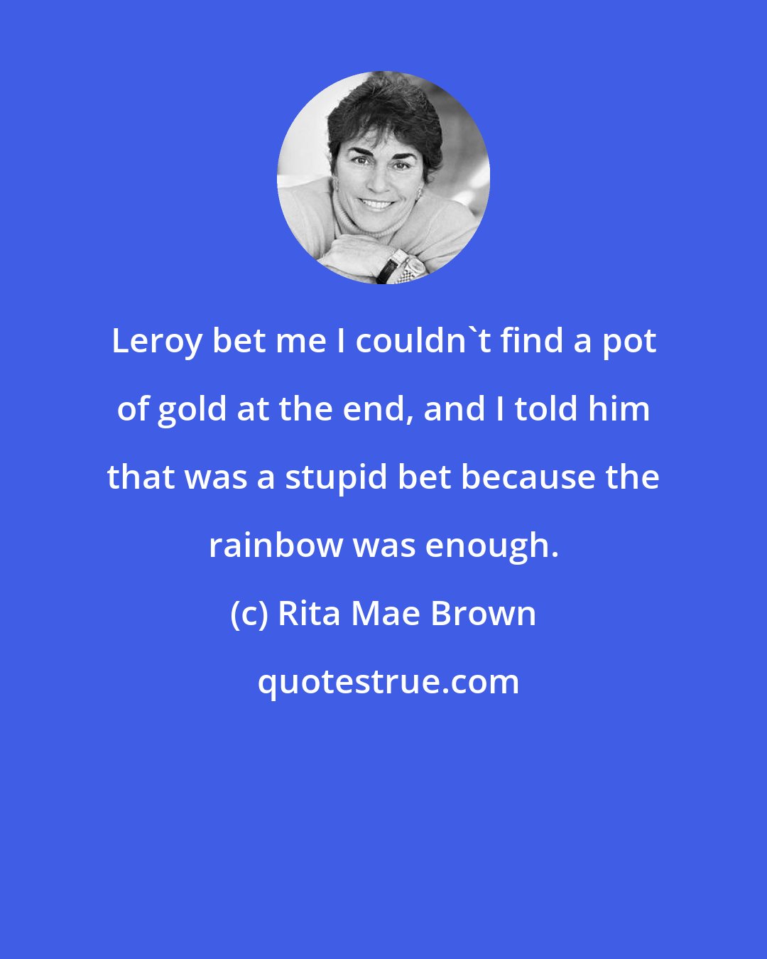 Rita Mae Brown: Leroy bet me I couldn't find a pot of gold at the end, and I told him that was a stupid bet because the rainbow was enough.