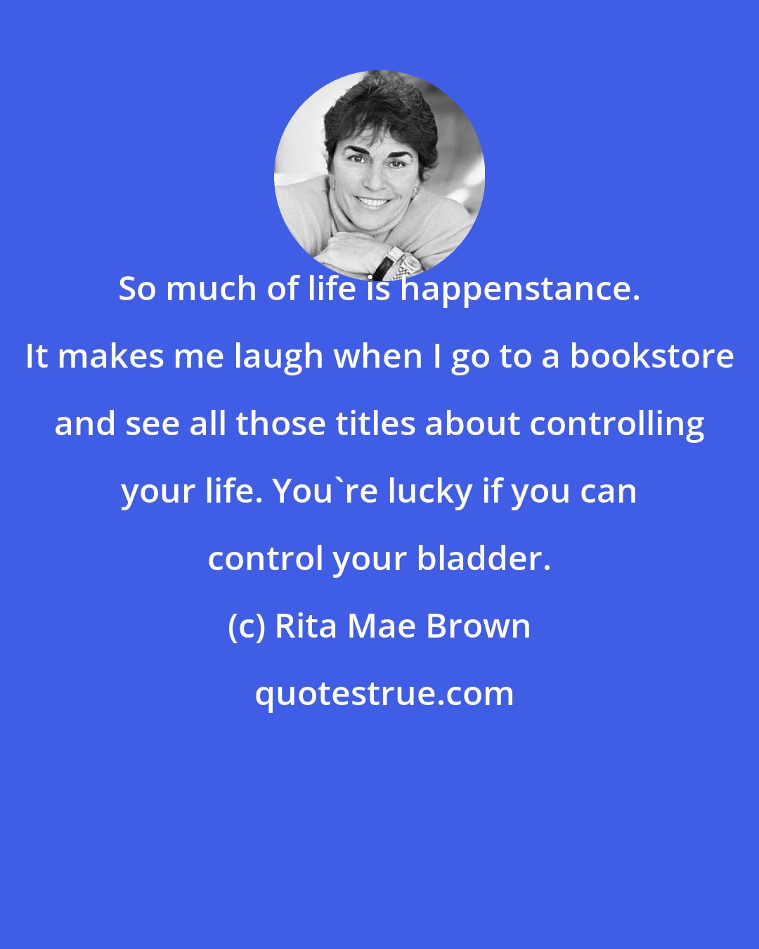 Rita Mae Brown: So much of life is happenstance. It makes me laugh when I go to a bookstore and see all those titles about controlling your life. You're lucky if you can control your bladder.