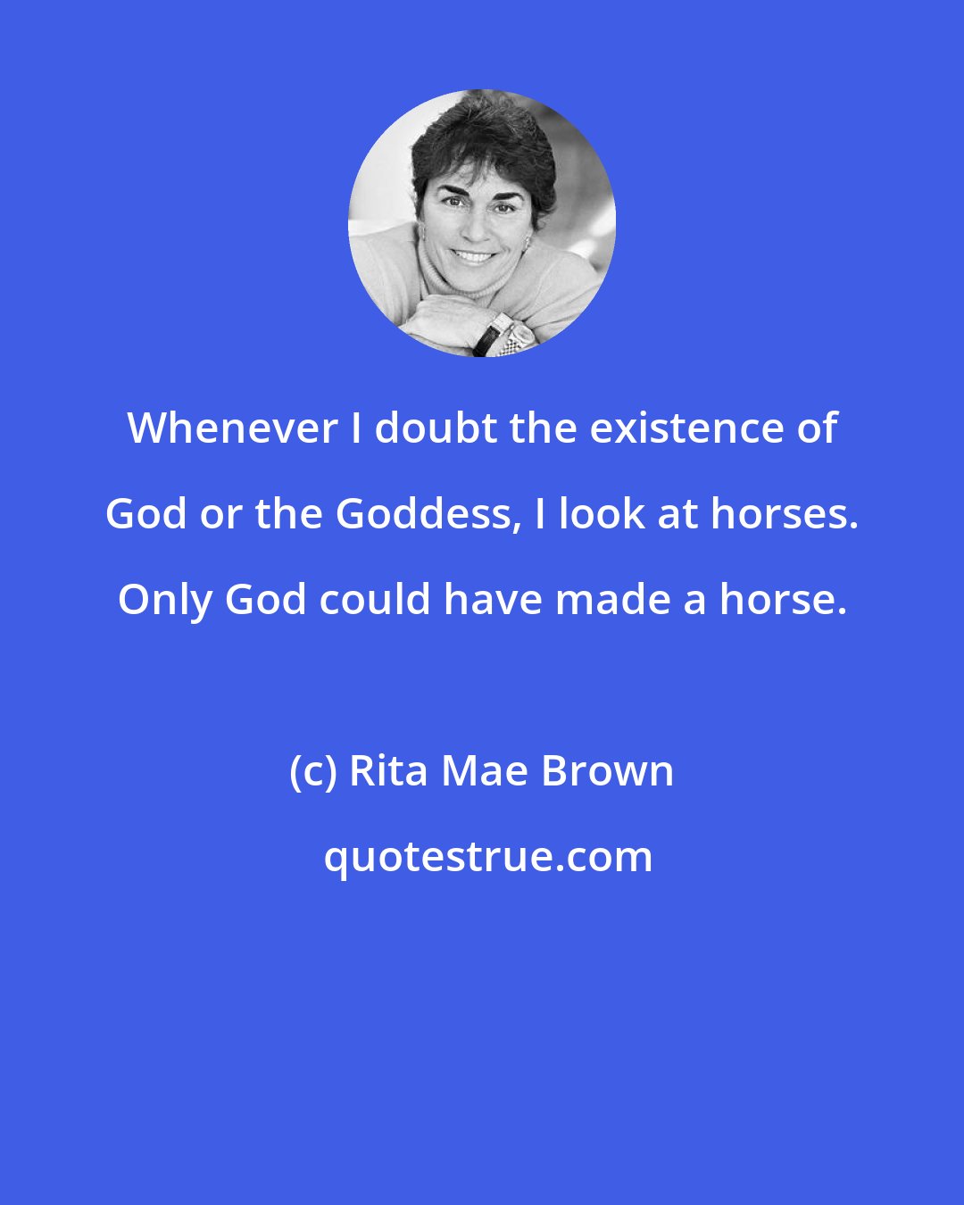 Rita Mae Brown: Whenever I doubt the existence of God or the Goddess, I look at horses. Only God could have made a horse.