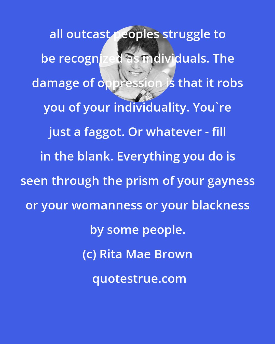 Rita Mae Brown: all outcast peoples struggle to be recognized as individuals. The damage of oppression is that it robs you of your individuality. You're just a faggot. Or whatever - fill in the blank. Everything you do is seen through the prism of your gayness or your womanness or your blackness by some people.