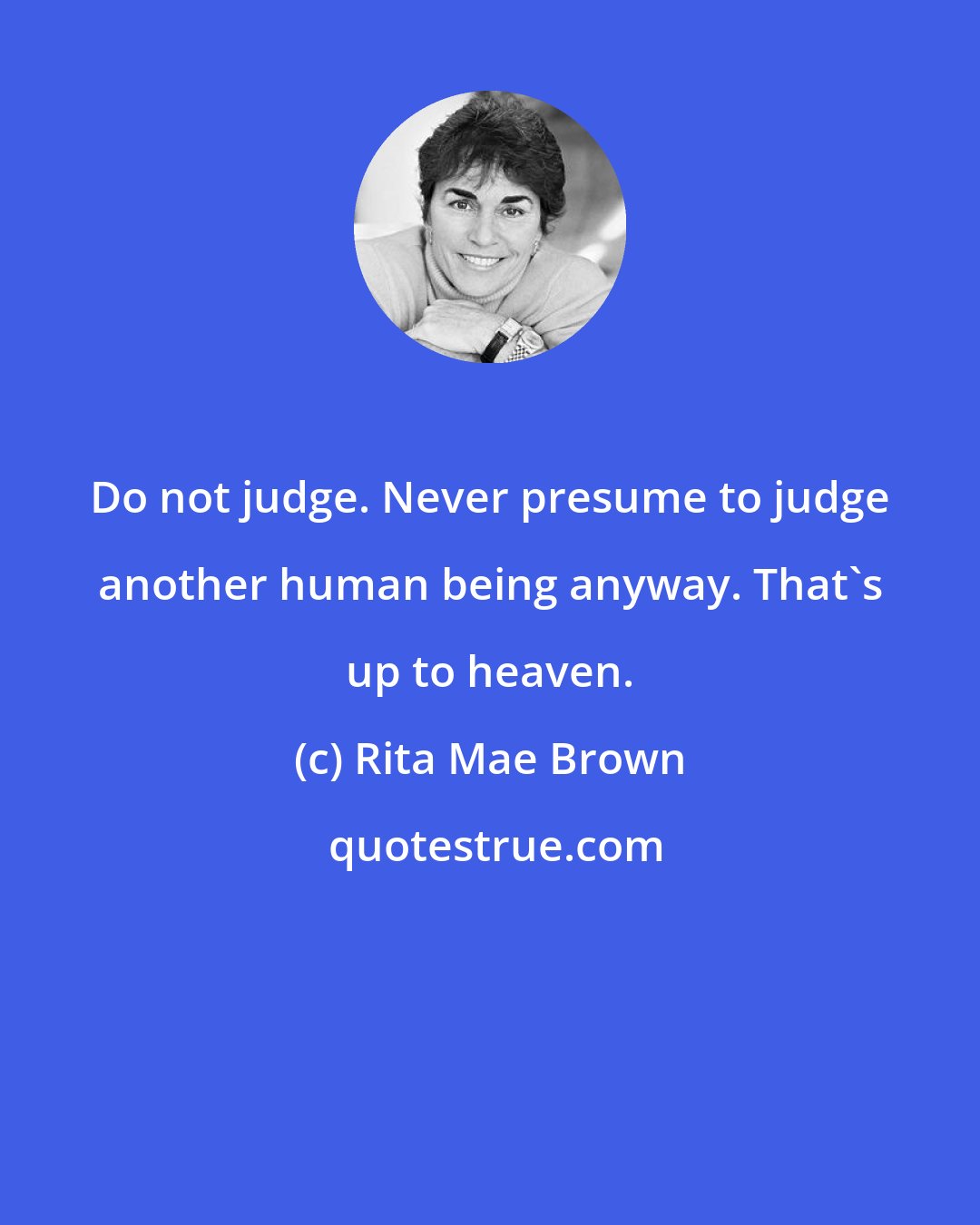 Rita Mae Brown: Do not judge. Never presume to judge another human being anyway. That's up to heaven.