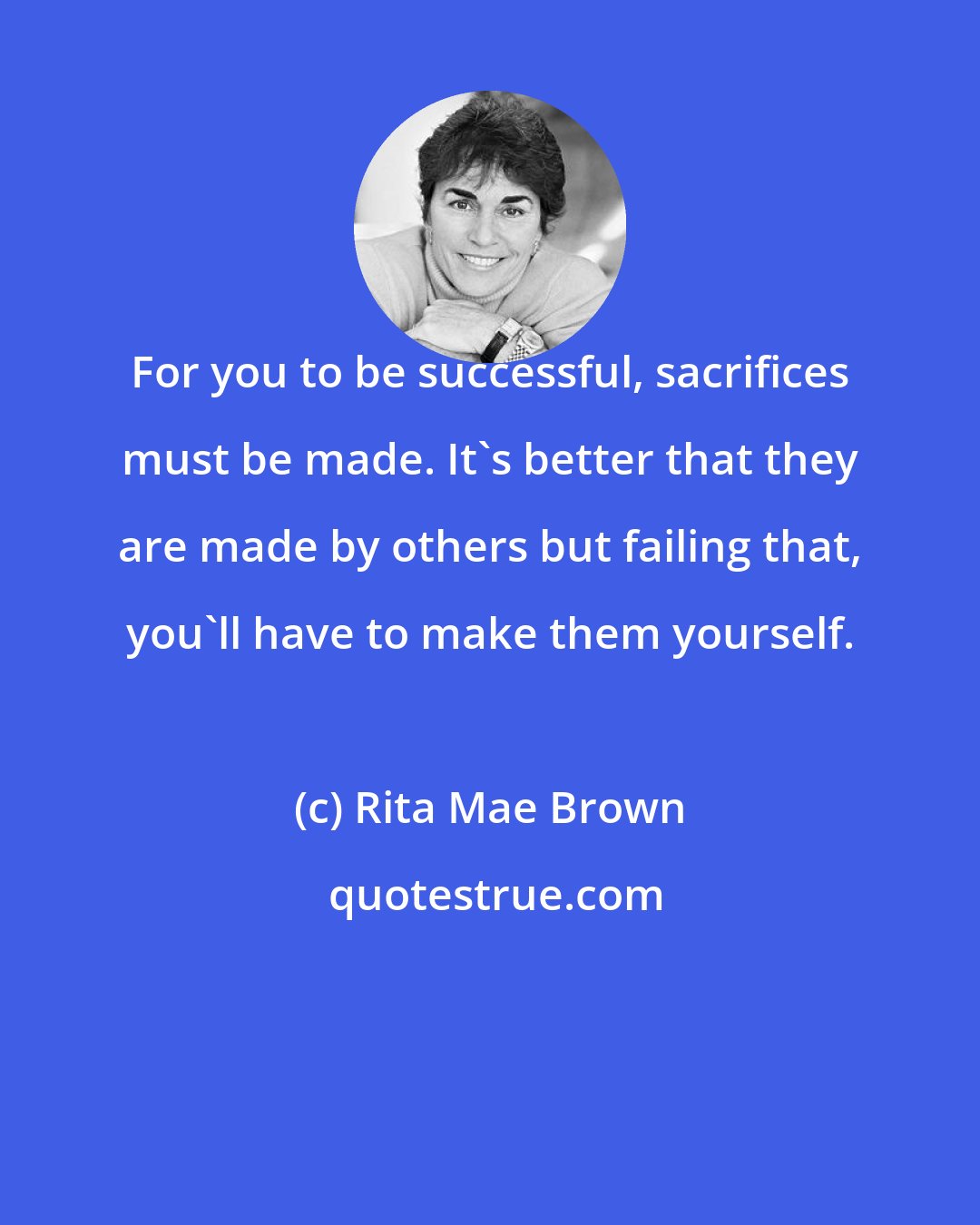 Rita Mae Brown: For you to be successful, sacrifices must be made. It's better that they are made by others but failing that, you'll have to make them yourself.