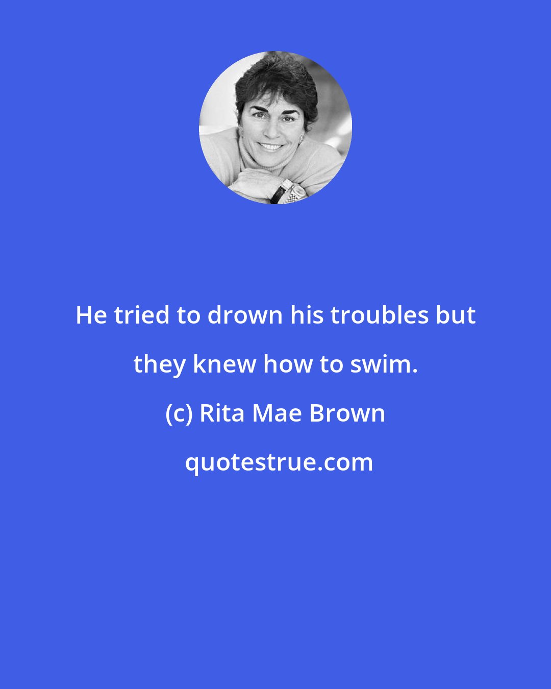 Rita Mae Brown: He tried to drown his troubles but they knew how to swim.