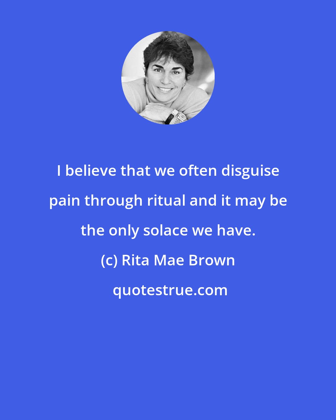 Rita Mae Brown: I believe that we often disguise pain through ritual and it may be the only solace we have.