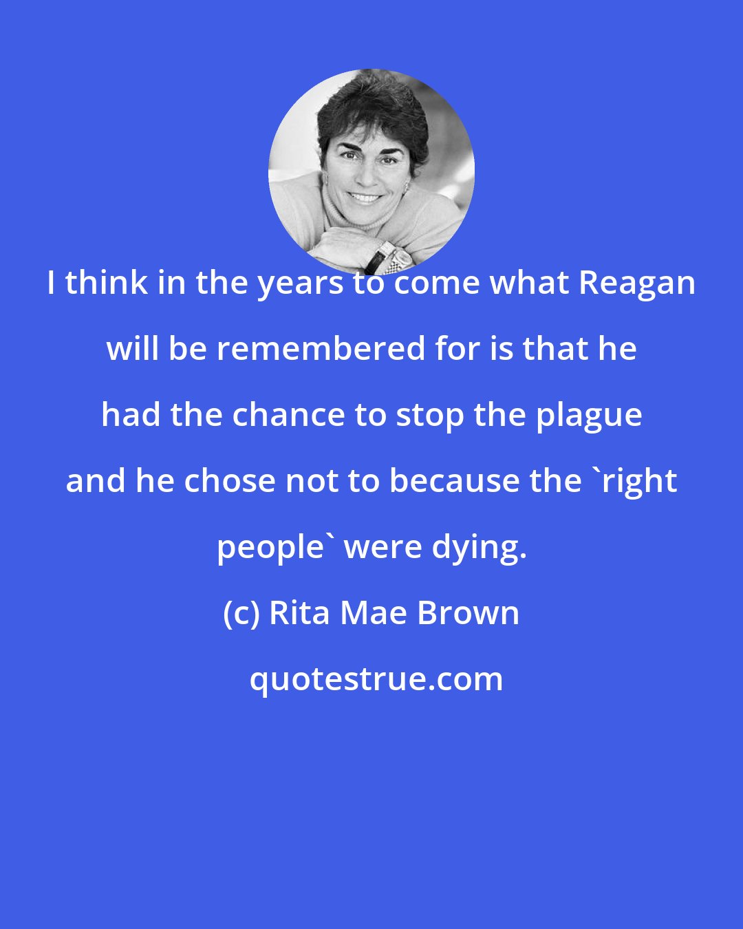 Rita Mae Brown: I think in the years to come what Reagan will be remembered for is that he had the chance to stop the plague and he chose not to because the 'right people' were dying.