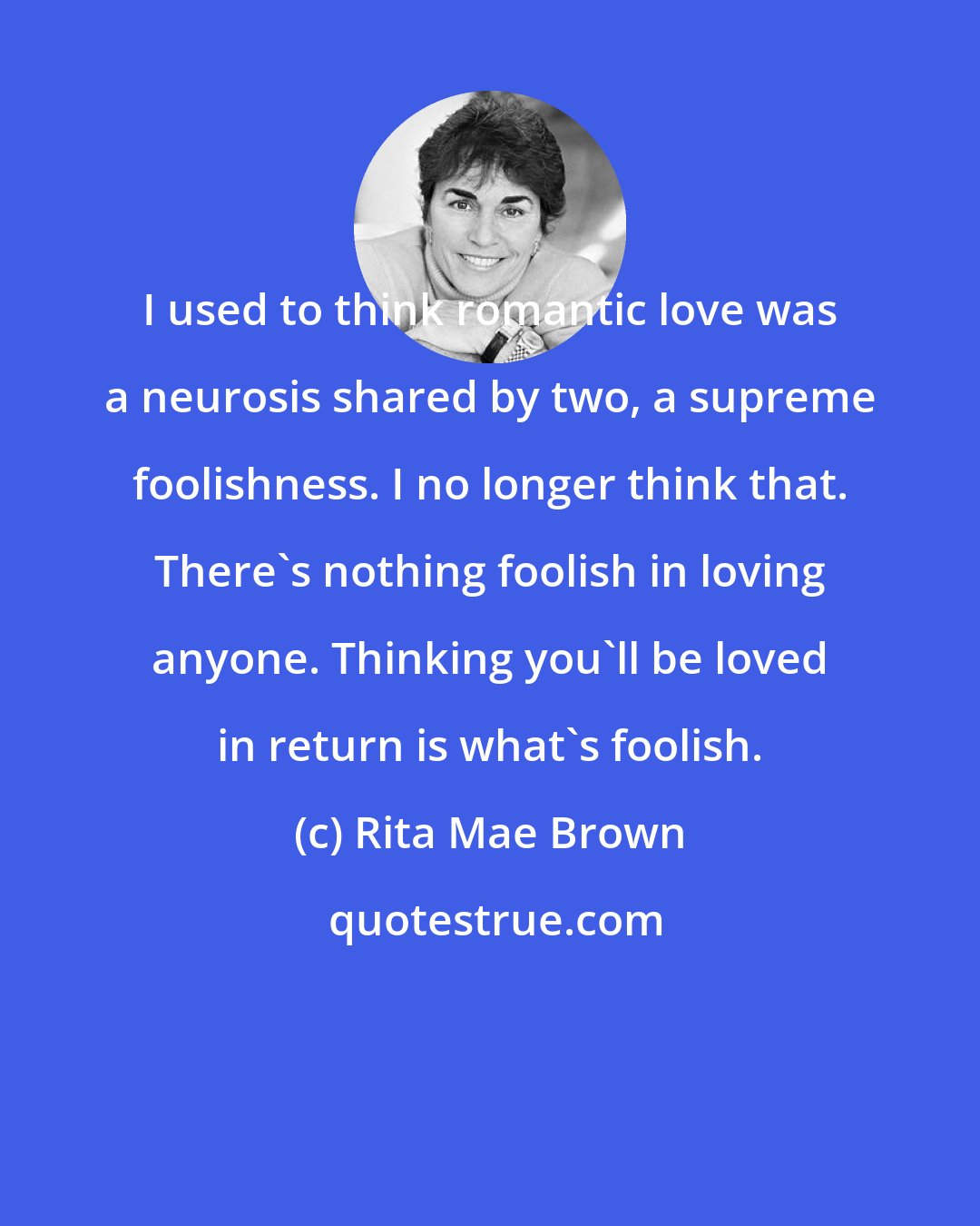 Rita Mae Brown: I used to think romantic love was a neurosis shared by two, a supreme foolishness. I no longer think that. There's nothing foolish in loving anyone. Thinking you'll be loved in return is what's foolish.