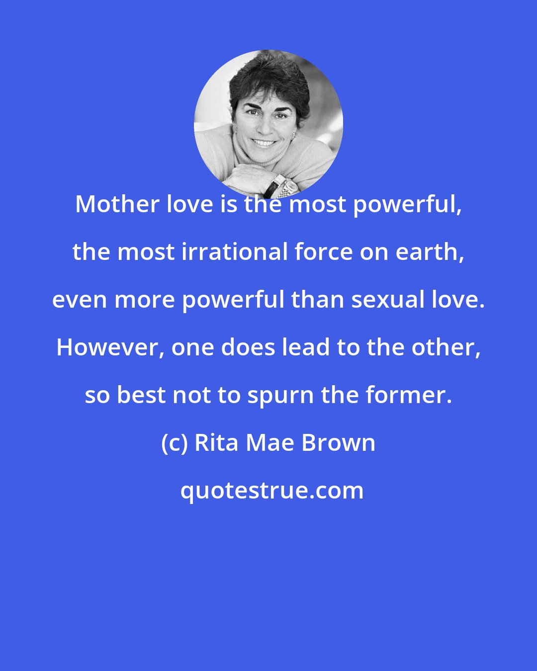 Rita Mae Brown: Mother love is the most powerful, the most irrational force on earth, even more powerful than sexual love. However, one does lead to the other, so best not to spurn the former.