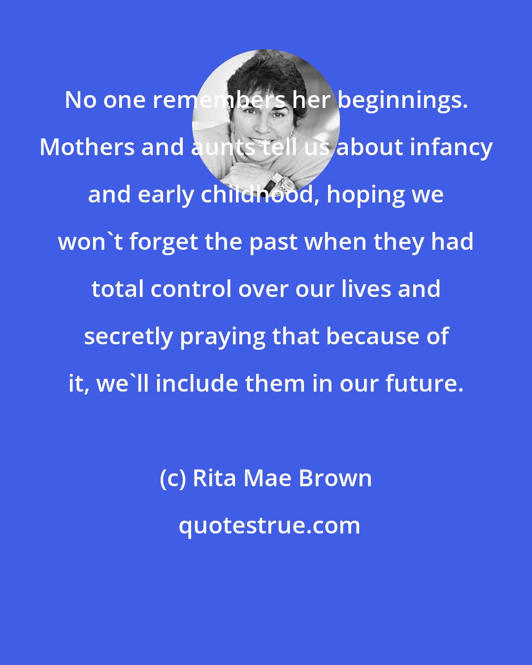 Rita Mae Brown: No one remembers her beginnings. Mothers and aunts tell us about infancy and early childhood, hoping we won't forget the past when they had total control over our lives and secretly praying that because of it, we'll include them in our future.