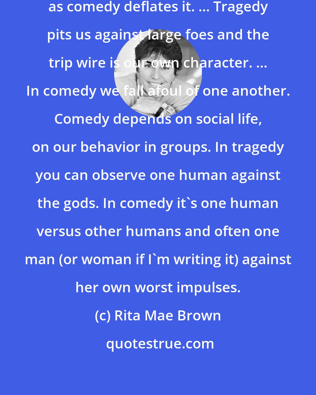 Rita Mae Brown: Tragedy massages the human ego even as comedy deflates it. ... Tragedy pits us against large foes and the trip wire is our own character. ... In comedy we fall afoul of one another. Comedy depends on social life, on our behavior in groups. In tragedy you can observe one human against the gods. In comedy it's one human versus other humans and often one man (or woman if I'm writing it) against her own worst impulses.