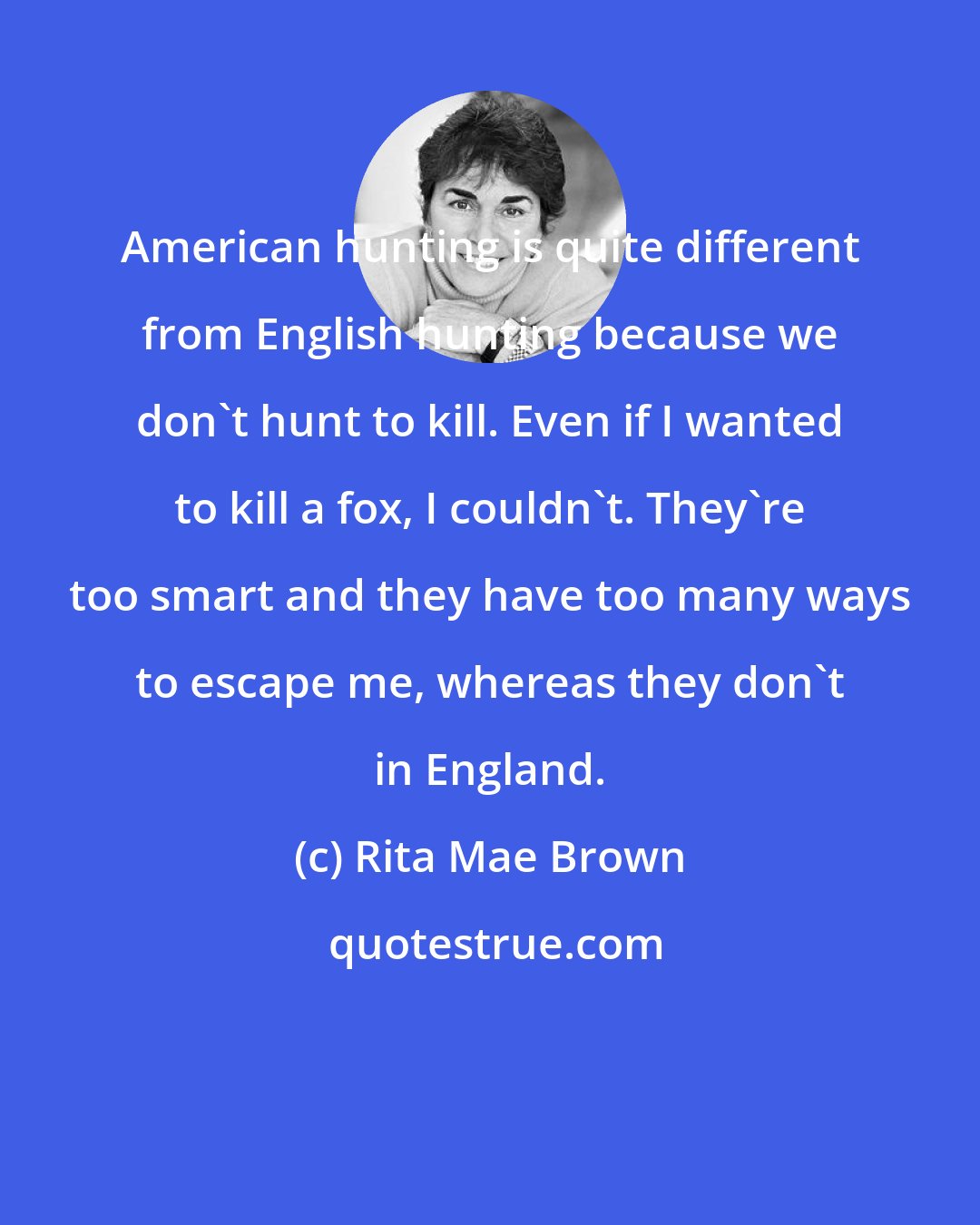 Rita Mae Brown: American hunting is quite different from English hunting because we don't hunt to kill. Even if I wanted to kill a fox, I couldn't. They're too smart and they have too many ways to escape me, whereas they don't in England.