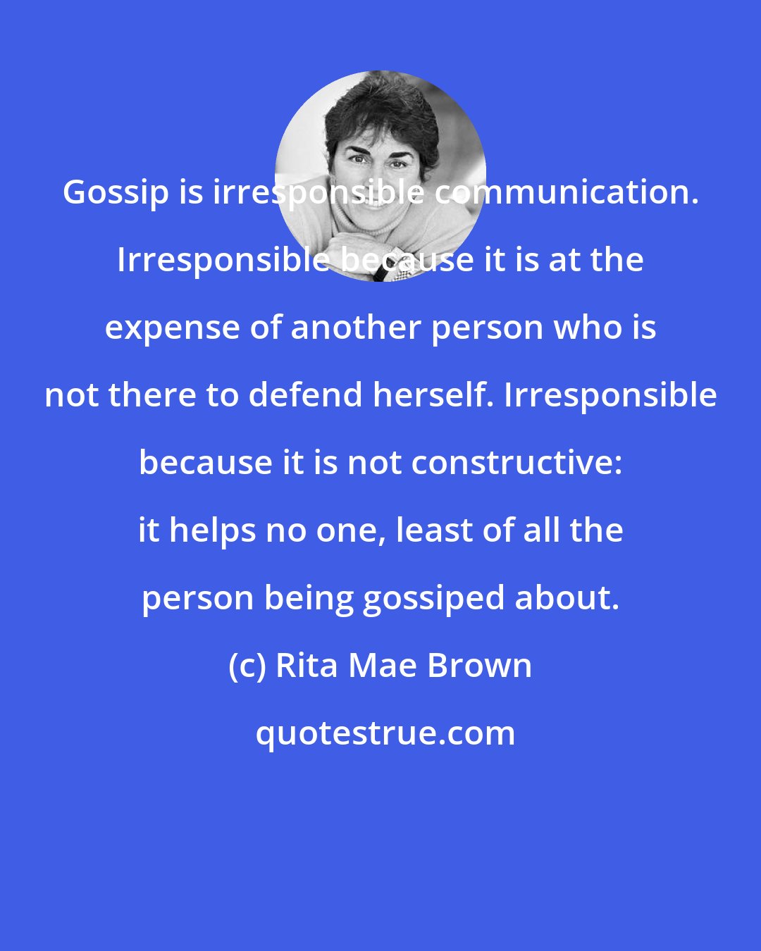 Rita Mae Brown: Gossip is irresponsible communication. Irresponsible because it is at the expense of another person who is not there to defend herself. Irresponsible because it is not constructive: it helps no one, least of all the person being gossiped about.