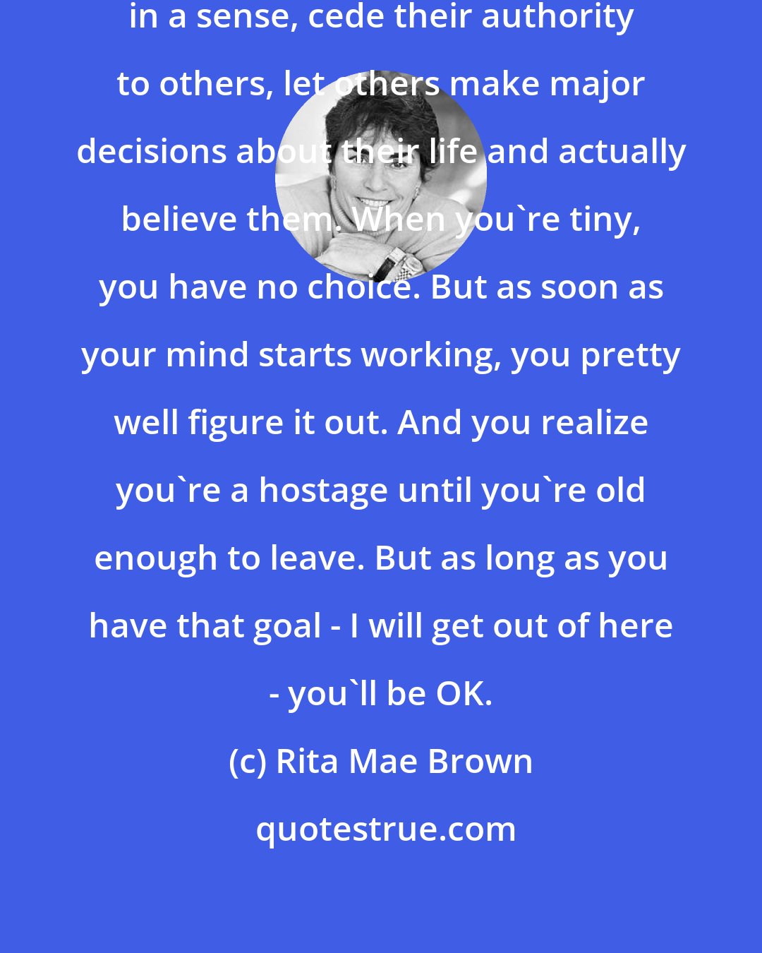 Rita Mae Brown: I always feel bad for those who, in a sense, cede their authority to others, let others make major decisions about their life and actually believe them. When you're tiny, you have no choice. But as soon as your mind starts working, you pretty well figure it out. And you realize you're a hostage until you're old enough to leave. But as long as you have that goal - I will get out of here - you'll be OK.