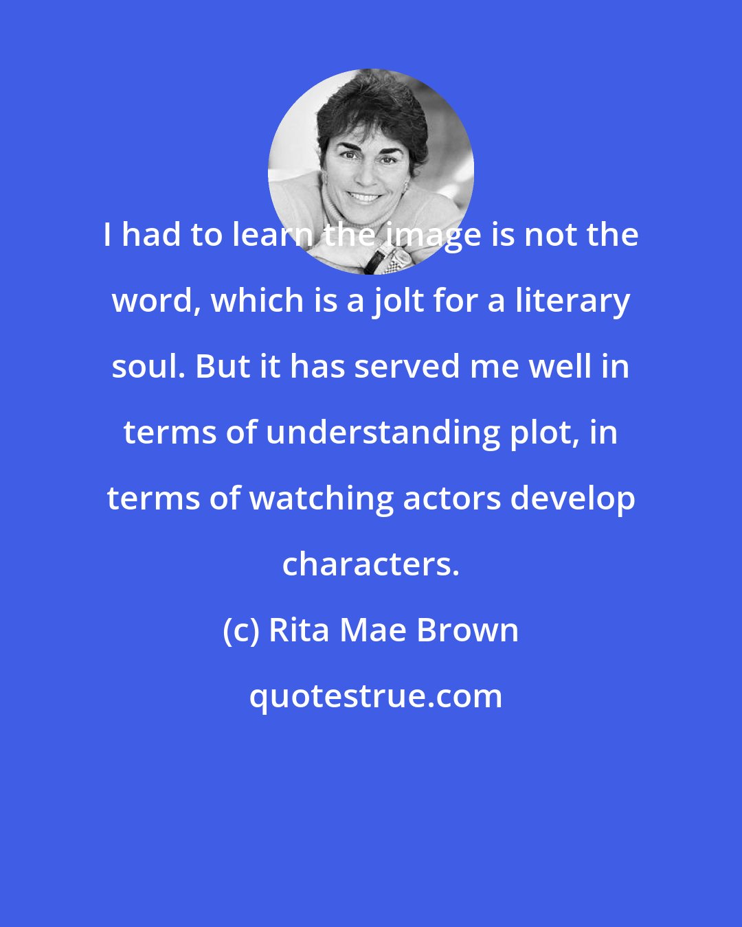 Rita Mae Brown: I had to learn the image is not the word, which is a jolt for a literary soul. But it has served me well in terms of understanding plot, in terms of watching actors develop characters.