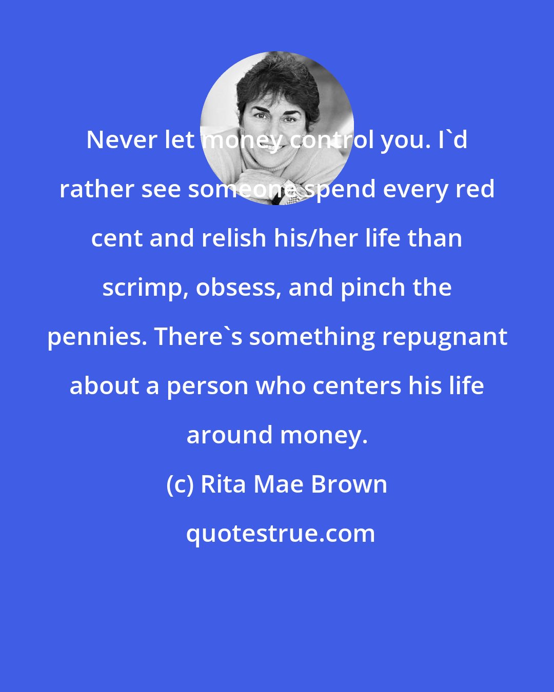 Rita Mae Brown: Never let money control you. I'd rather see someone spend every red cent and relish his/her life than scrimp, obsess, and pinch the pennies. There's something repugnant about a person who centers his life around money.