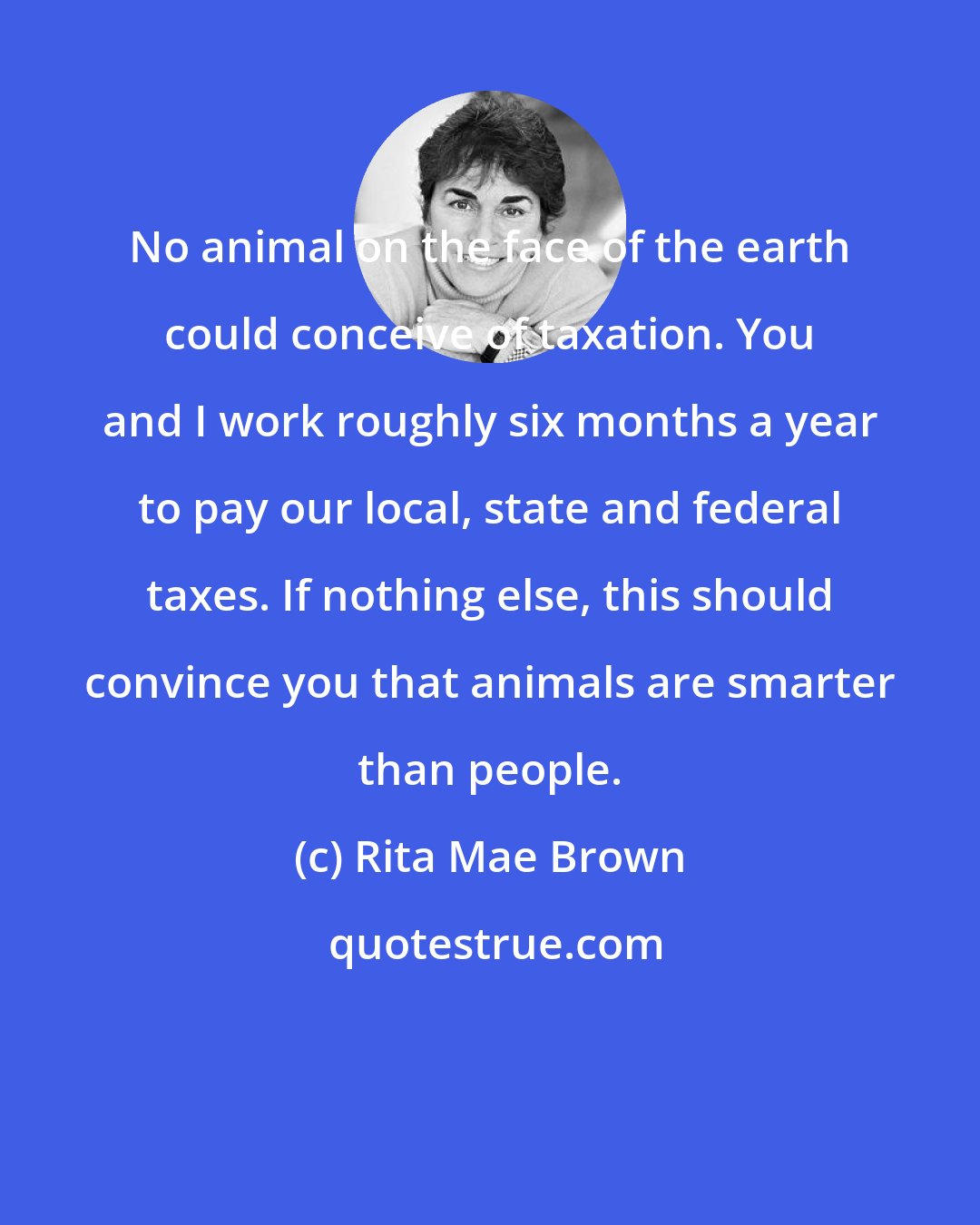 Rita Mae Brown: No animal on the face of the earth could conceive of taxation. You and I work roughly six months a year to pay our local, state and federal taxes. If nothing else, this should convince you that animals are smarter than people.