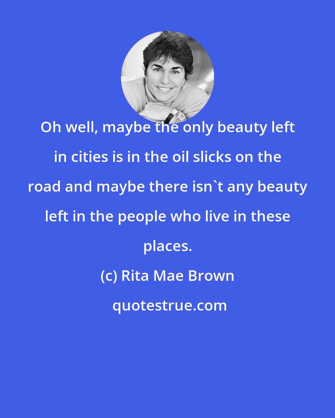 Rita Mae Brown: Oh well, maybe the only beauty left in cities is in the oil slicks on the road and maybe there isn't any beauty left in the people who live in these places.