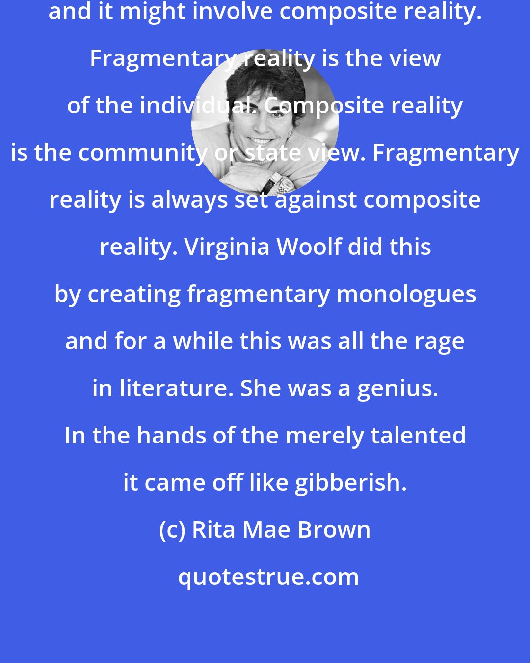 Rita Mae Brown: Plot involves fragmentary reality, and it might involve composite reality. Fragmentary reality is the view of the individual. Composite reality is the community or state view. Fragmentary reality is always set against composite reality. Virginia Woolf did this by creating fragmentary monologues and for a while this was all the rage in literature. She was a genius. In the hands of the merely talented it came off like gibberish.