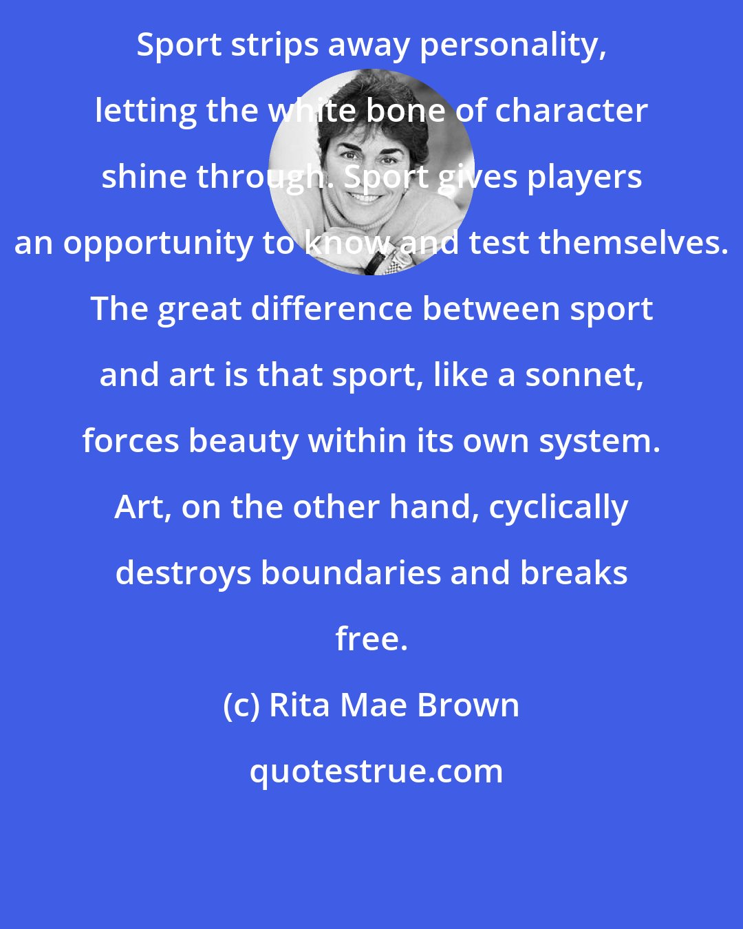 Rita Mae Brown: Sport strips away personality, letting the white bone of character shine through. Sport gives players an opportunity to know and test themselves. The great difference between sport and art is that sport, like a sonnet, forces beauty within its own system. Art, on the other hand, cyclically destroys boundaries and breaks free.