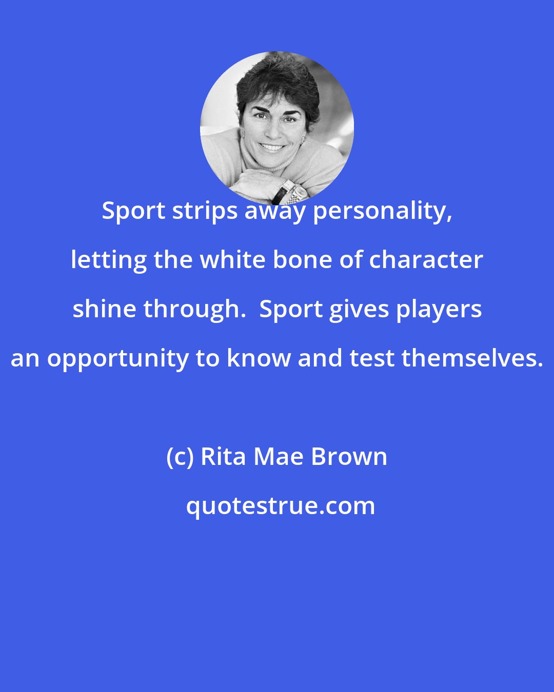 Rita Mae Brown: Sport strips away personality, letting the white bone of character shine through.  Sport gives players an opportunity to know and test themselves.