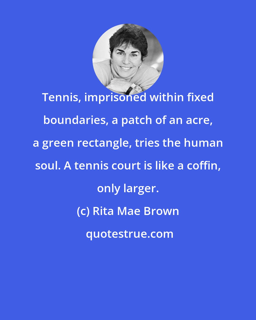 Rita Mae Brown: Tennis, imprisoned within fixed boundaries, a patch of an acre, a green rectangle, tries the human soul. A tennis court is like a coffin, only larger.