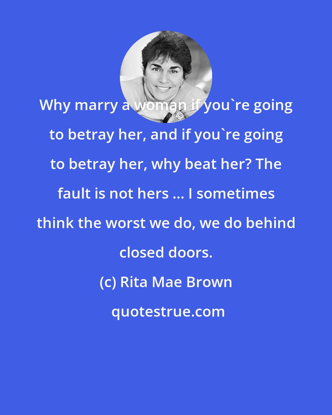 Rita Mae Brown: Why marry a woman if you're going to betray her, and if you're going to betray her, why beat her? The fault is not hers ... I sometimes think the worst we do, we do behind closed doors.