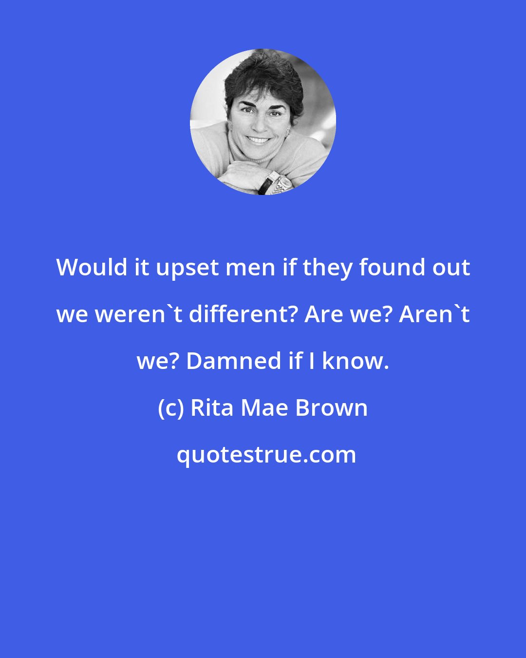 Rita Mae Brown: Would it upset men if they found out we weren't different? Are we? Aren't we? Damned if I know.