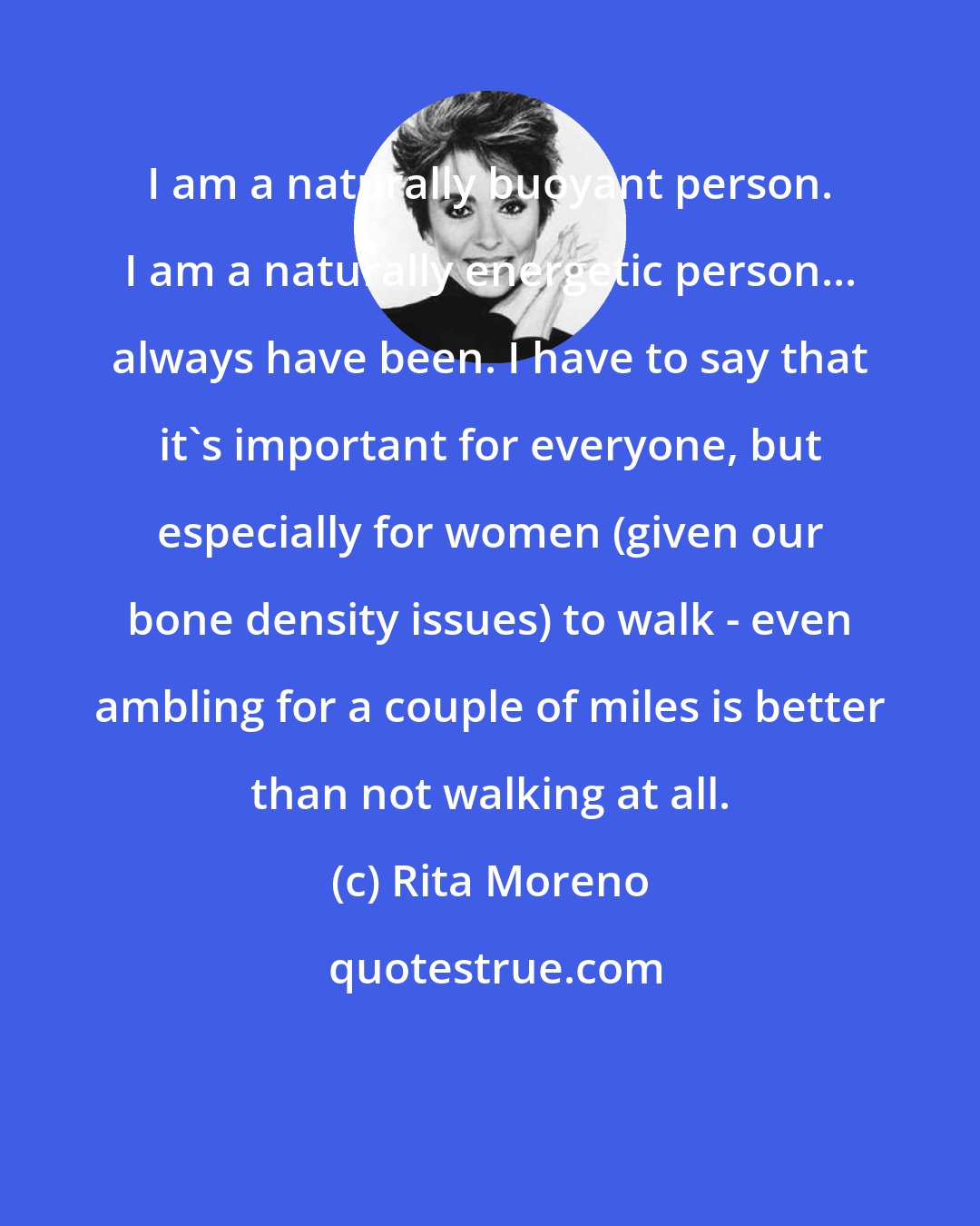 Rita Moreno: I am a naturally buoyant person. I am a naturally energetic person... always have been. I have to say that it's important for everyone, but especially for women (given our bone density issues) to walk - even ambling for a couple of miles is better than not walking at all.