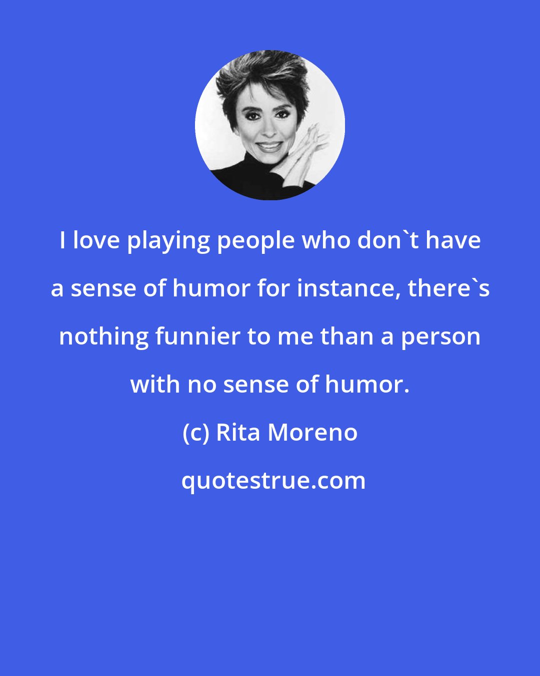 Rita Moreno: I love playing people who don't have a sense of humor for instance, there's nothing funnier to me than a person with no sense of humor.