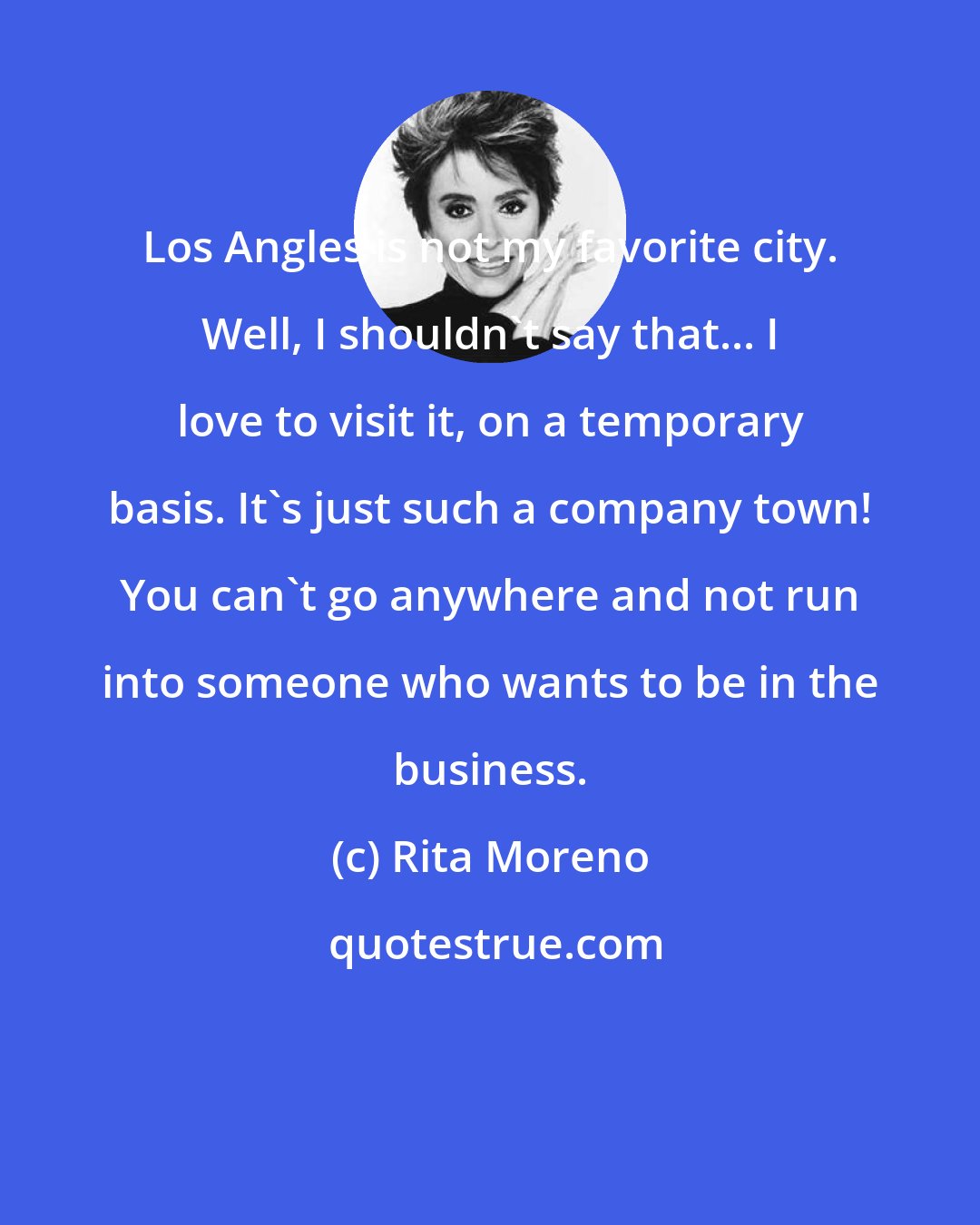 Rita Moreno: Los Angles is not my favorite city. Well, I shouldn't say that... I love to visit it, on a temporary basis. It's just such a company town! You can't go anywhere and not run into someone who wants to be in the business.