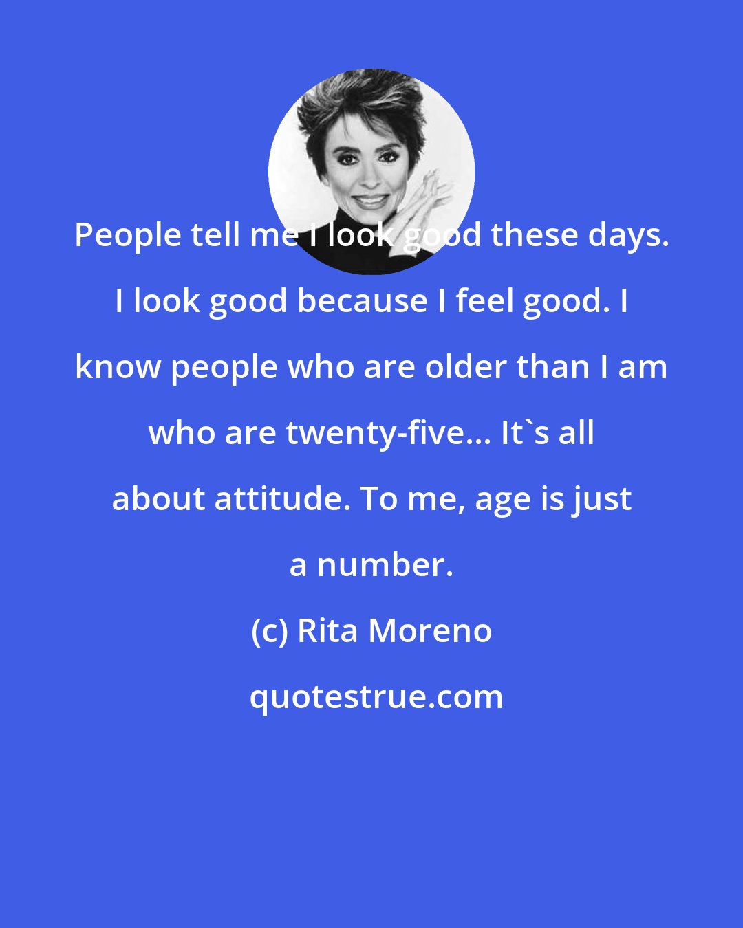 Rita Moreno: People tell me I look good these days. I look good because I feel good. I know people who are older than I am who are twenty-five... It's all about attitude. To me, age is just a number.