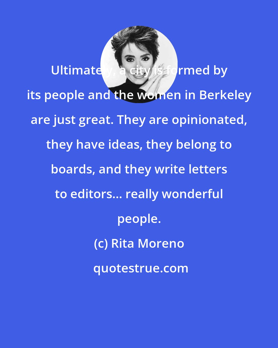 Rita Moreno: Ultimately, a city is formed by its people and the women in Berkeley are just great. They are opinionated, they have ideas, they belong to boards, and they write letters to editors... really wonderful people.