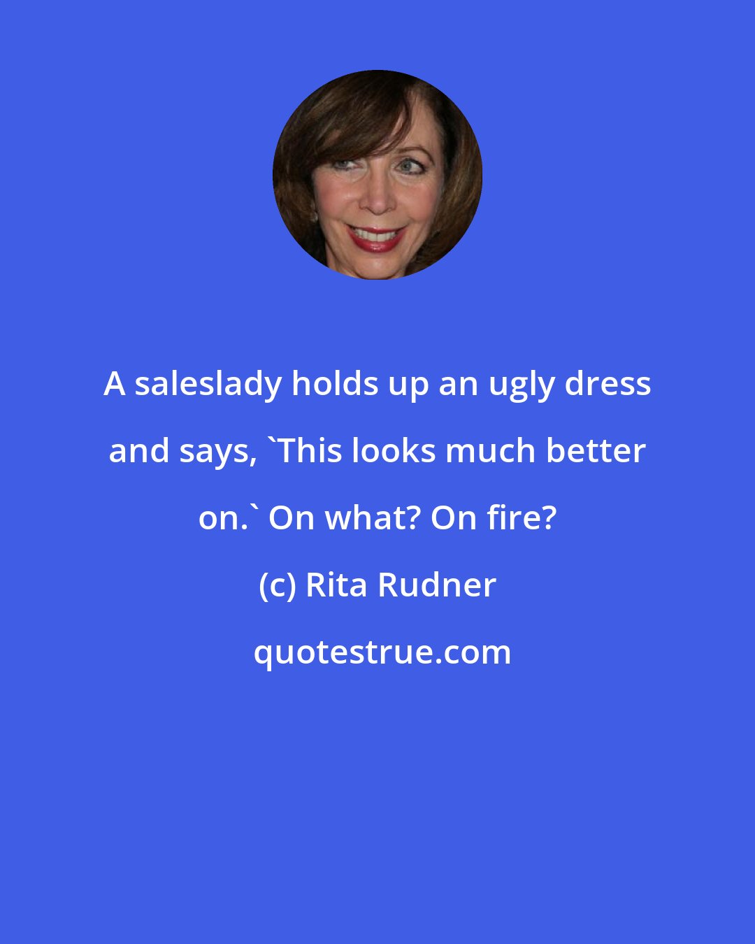 Rita Rudner: A saleslady holds up an ugly dress and says, 'This looks much better on.' On what? On fire?