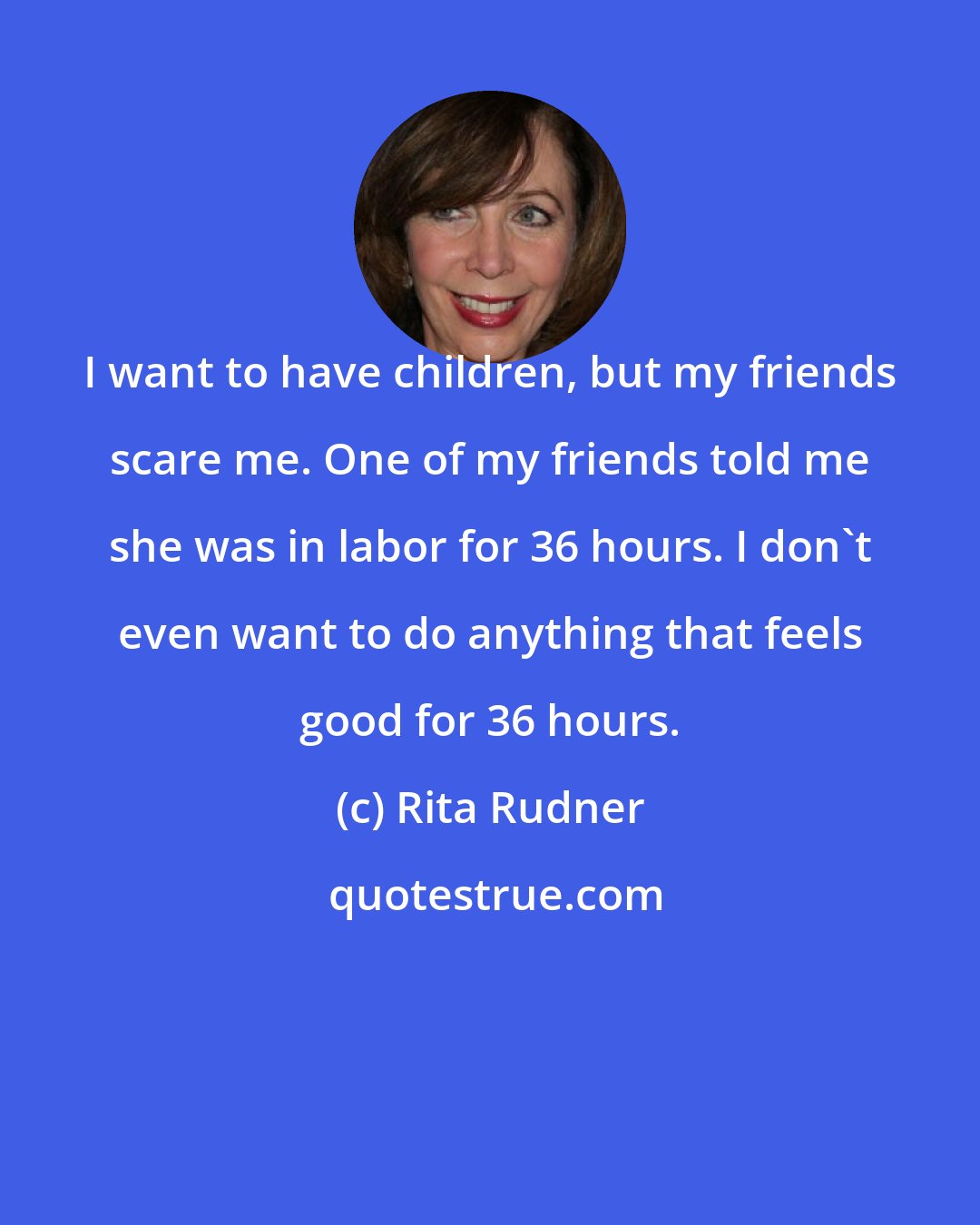 Rita Rudner: I want to have children, but my friends scare me. One of my friends told me she was in labor for 36 hours. I don't even want to do anything that feels good for 36 hours.