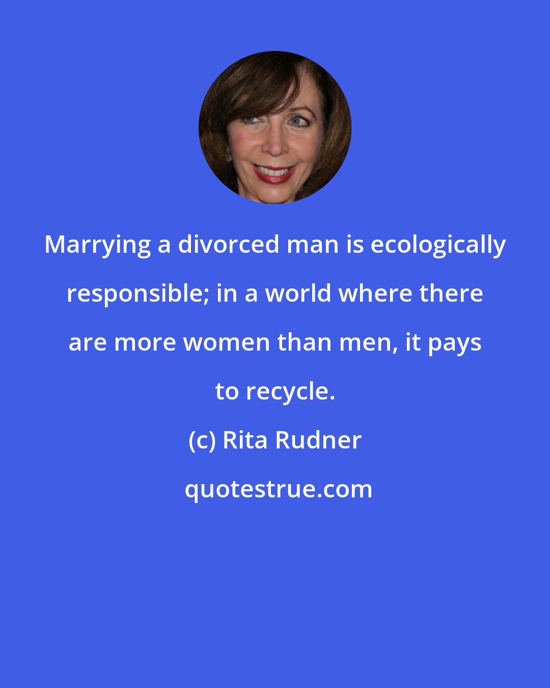 Rita Rudner: Marrying a divorced man is ecologically responsible; in a world where there are more women than men, it pays to recycle.