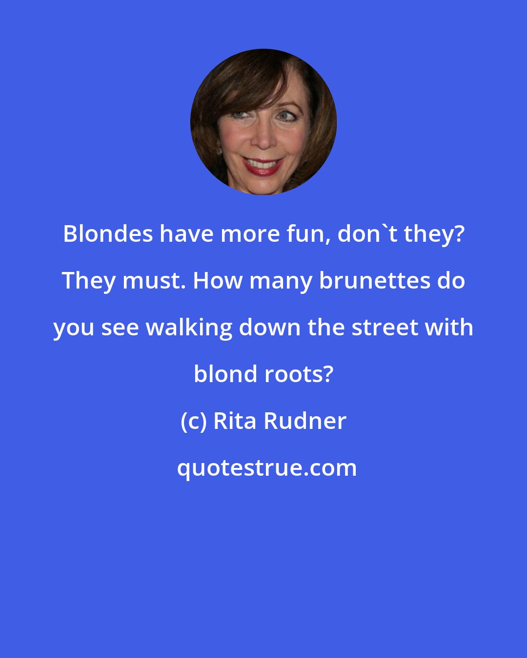 Rita Rudner: Blondes have more fun, don't they? They must. How many brunettes do you see walking down the street with blond roots?