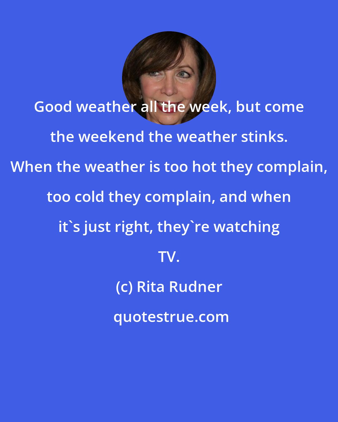 Rita Rudner: Good weather all the week, but come the weekend the weather stinks. When the weather is too hot they complain, too cold they complain, and when it's just right, they're watching TV.