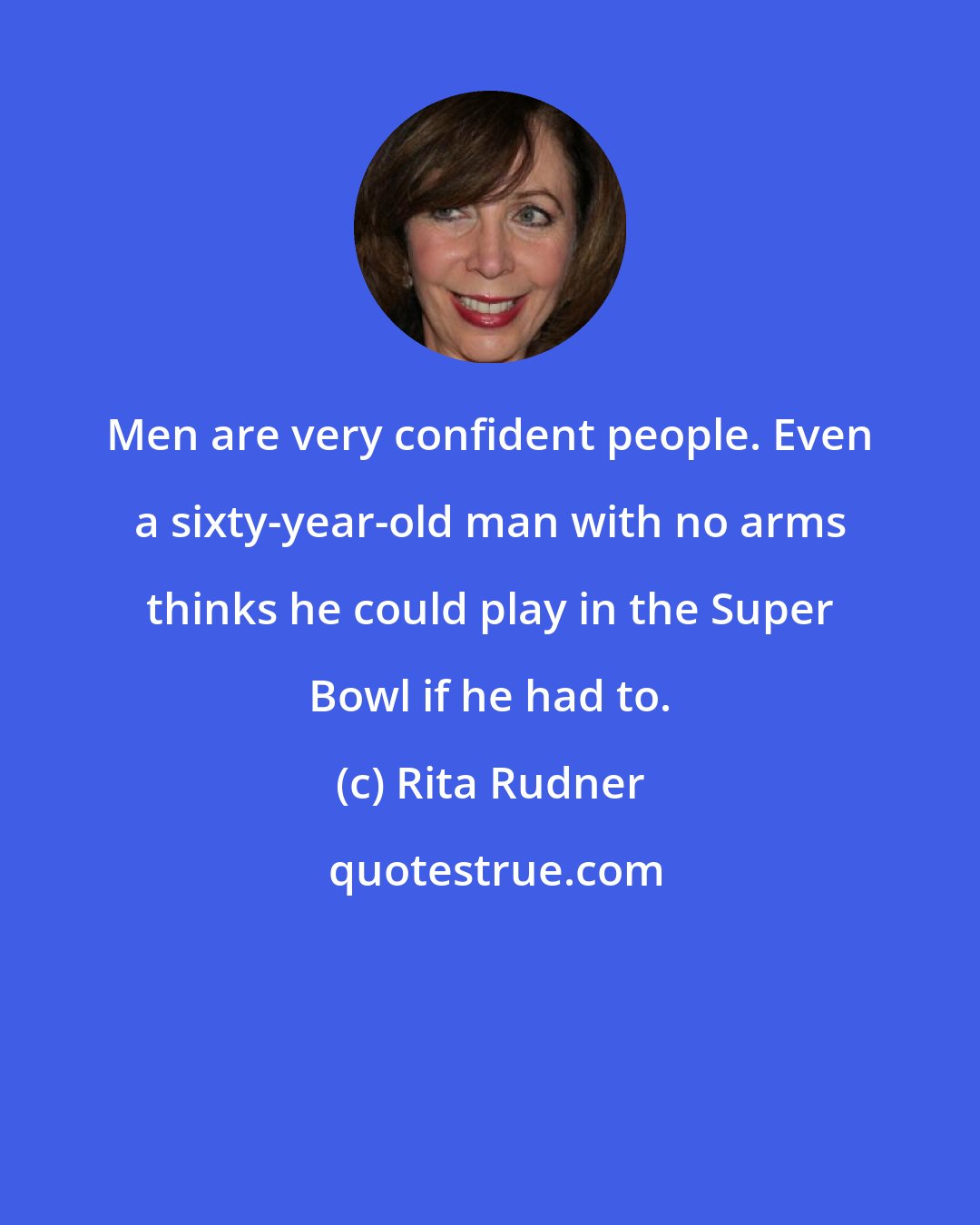 Rita Rudner: Men are very confident people. Even a sixty-year-old man with no arms thinks he could play in the Super Bowl if he had to.