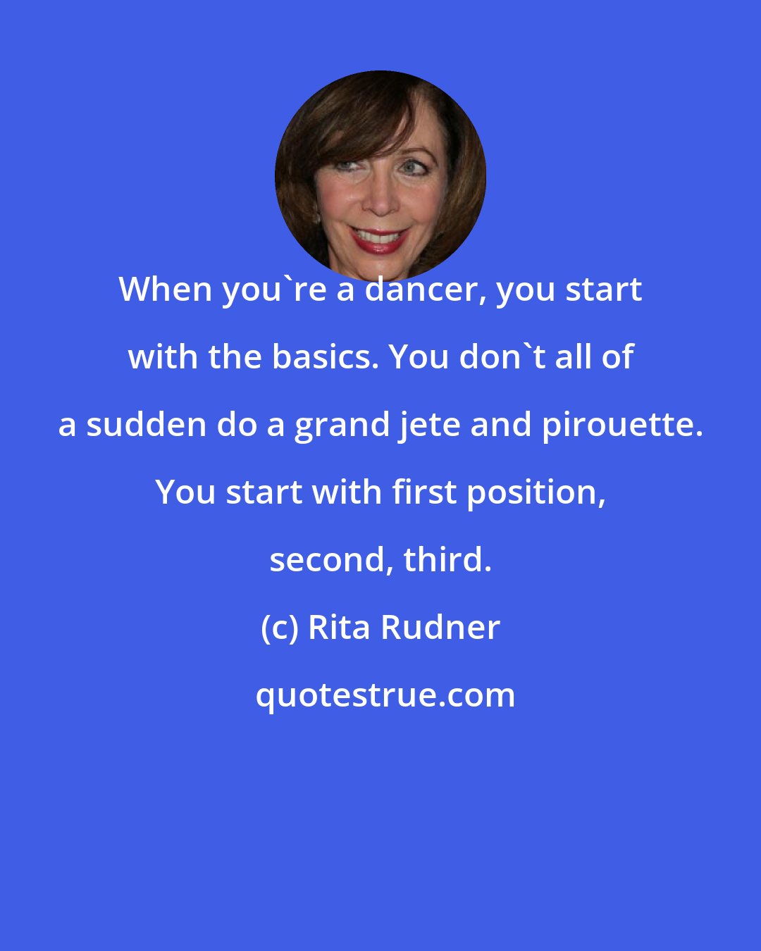 Rita Rudner: When you're a dancer, you start with the basics. You don't all of a sudden do a grand jete and pirouette. You start with first position, second, third.