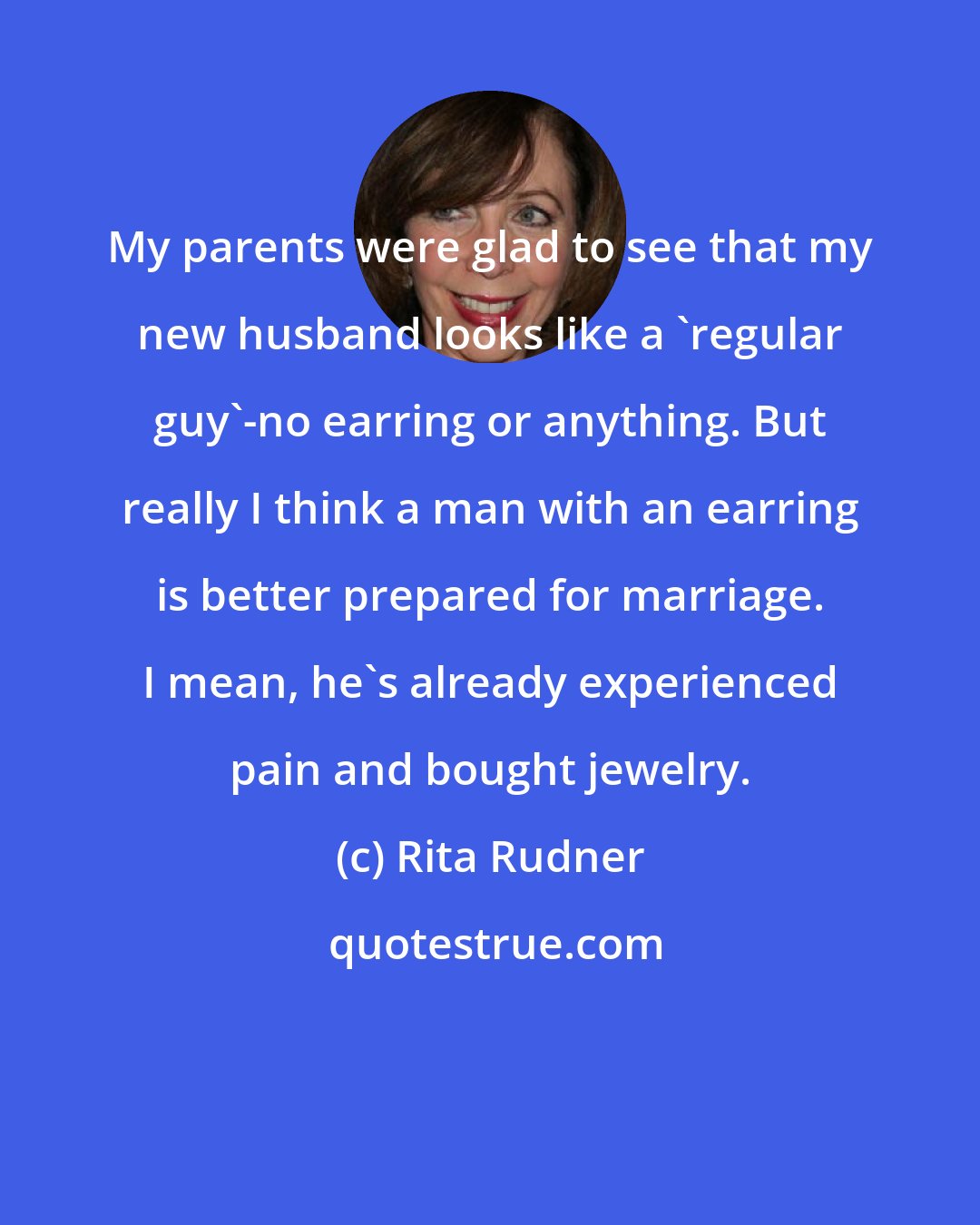 Rita Rudner: My parents were glad to see that my new husband looks like a 'regular guy'-no earring or anything. But really I think a man with an earring is better prepared for marriage. I mean, he's already experienced pain and bought jewelry.