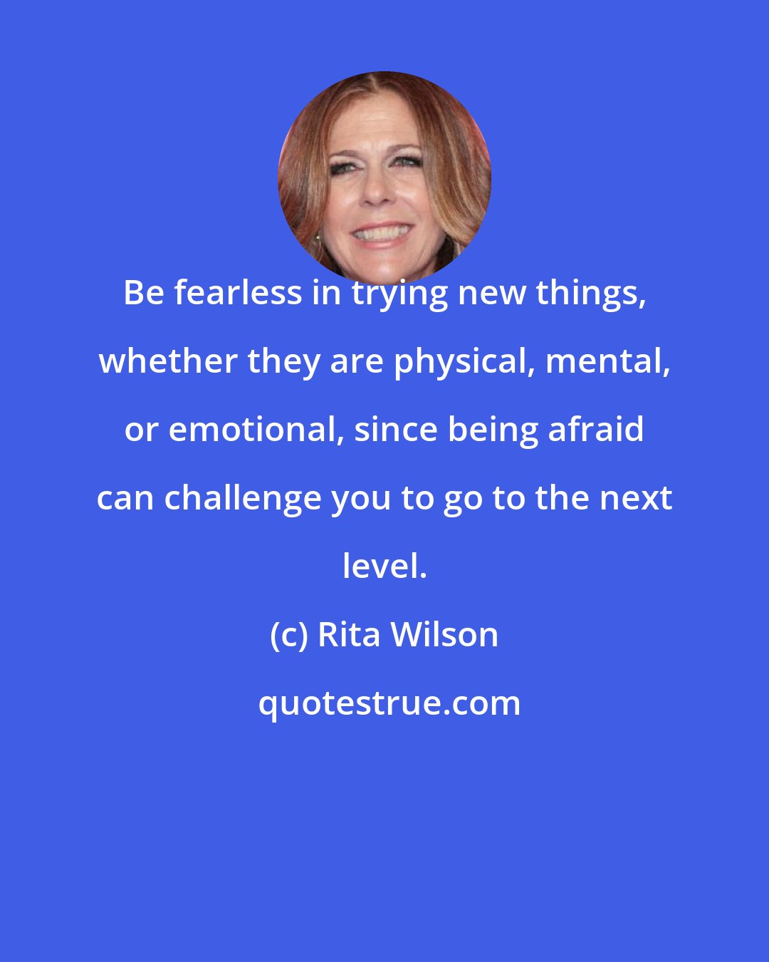 Rita Wilson: Be fearless in trying new things, whether they are physical, mental, or emotional, since being afraid can challenge you to go to the next level.