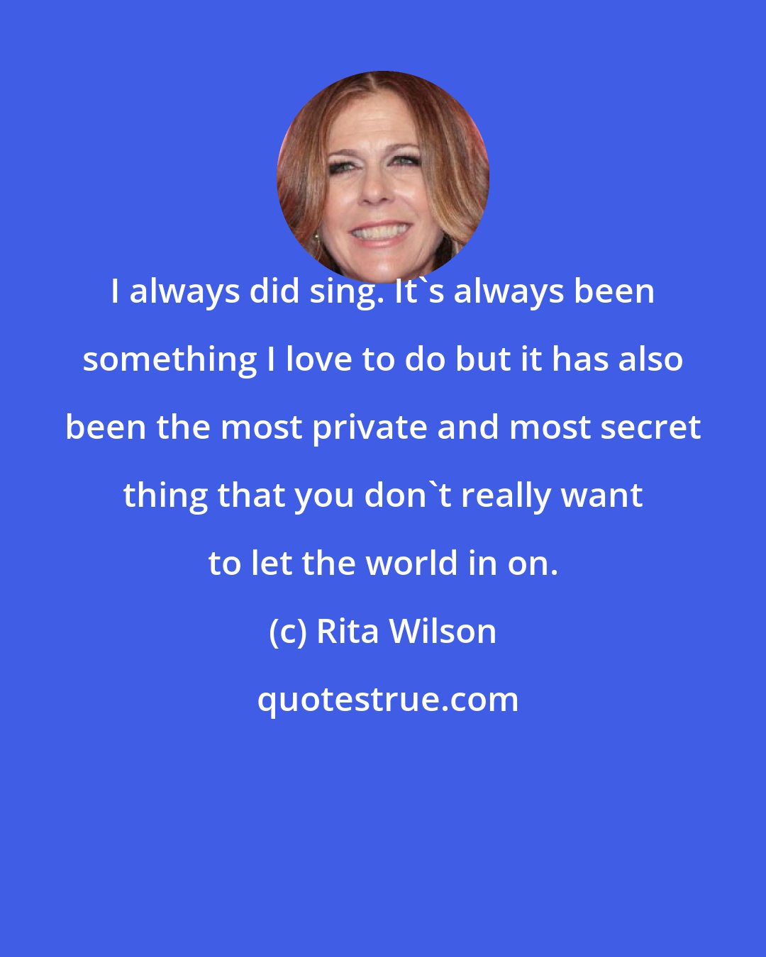 Rita Wilson: I always did sing. It's always been something I love to do but it has also been the most private and most secret thing that you don't really want to let the world in on.