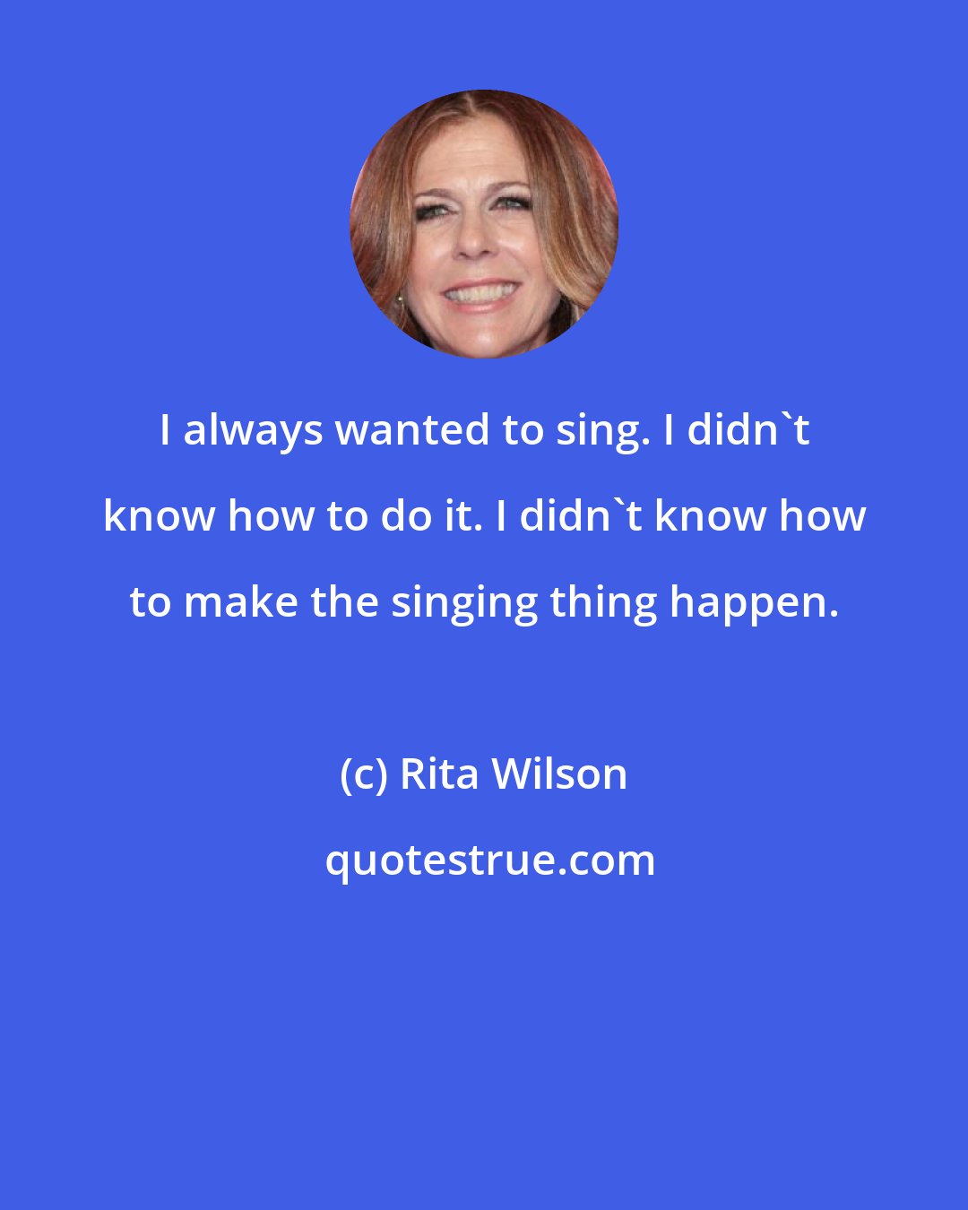 Rita Wilson: I always wanted to sing. I didn't know how to do it. I didn't know how to make the singing thing happen.