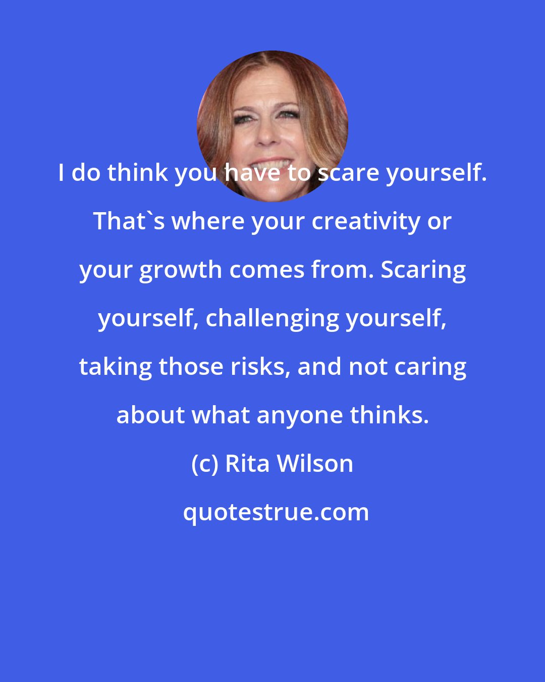 Rita Wilson: I do think you have to scare yourself. That's where your creativity or your growth comes from. Scaring yourself, challenging yourself, taking those risks, and not caring about what anyone thinks.