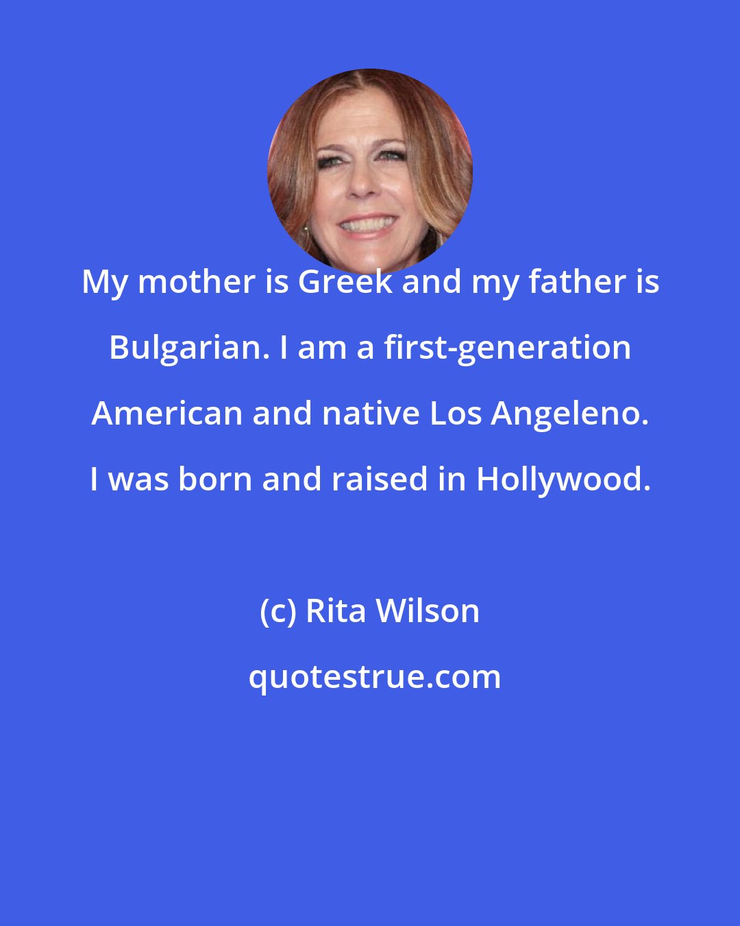 Rita Wilson: My mother is Greek and my father is Bulgarian. I am a first-generation American and native Los Angeleno. I was born and raised in Hollywood.