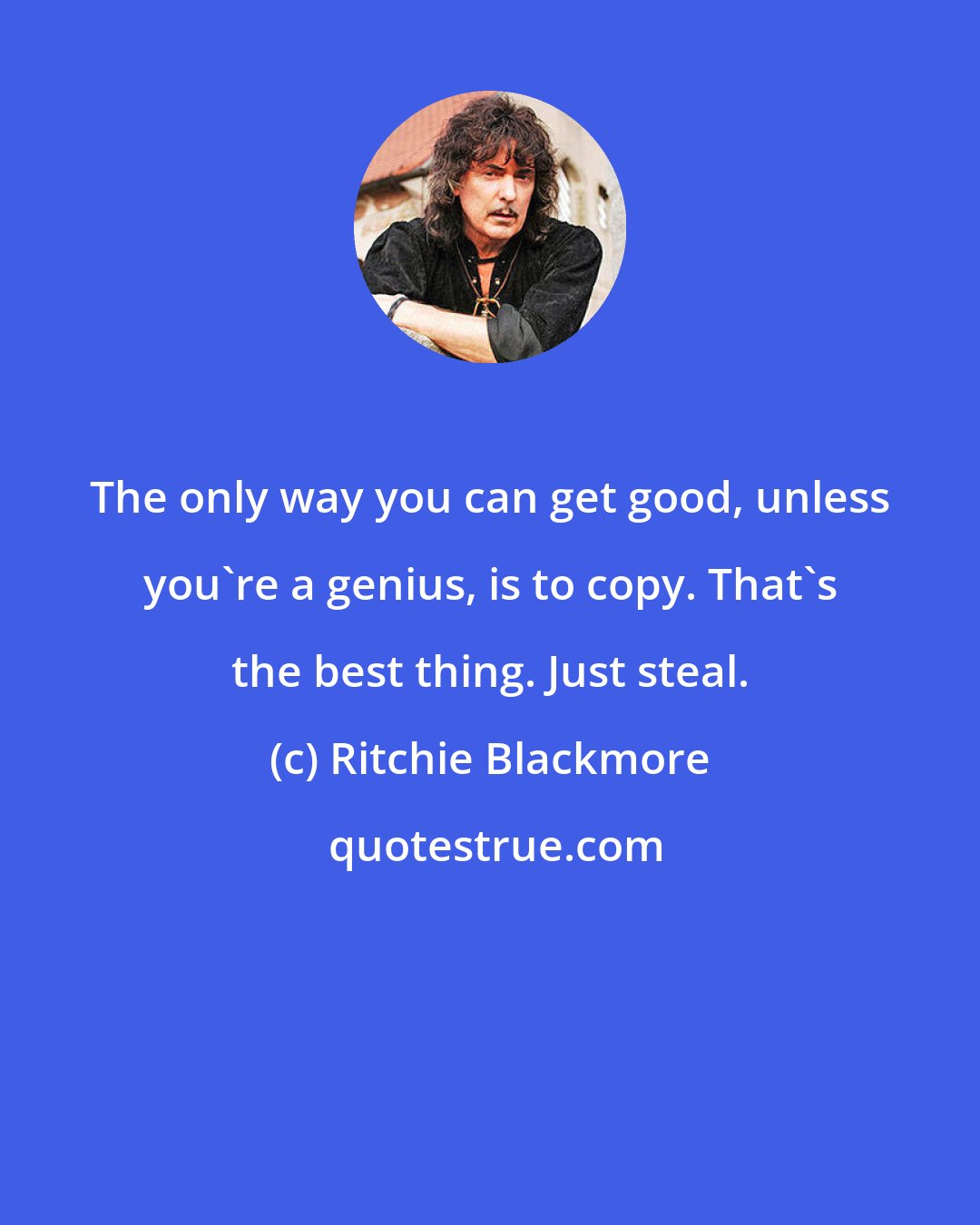 Ritchie Blackmore: The only way you can get good, unless you're a genius, is to copy. That's the best thing. Just steal.
