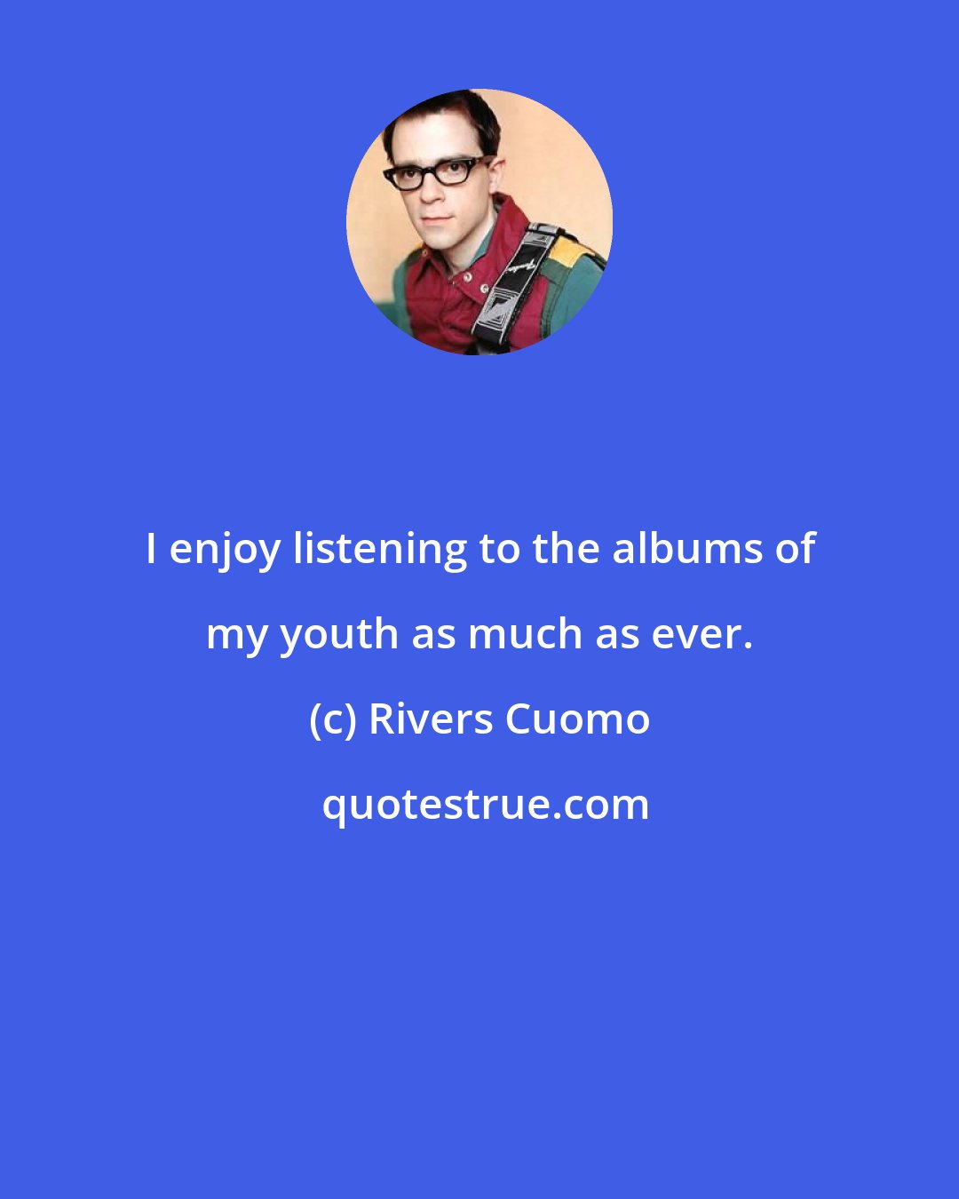 Rivers Cuomo: I enjoy listening to the albums of my youth as much as ever.