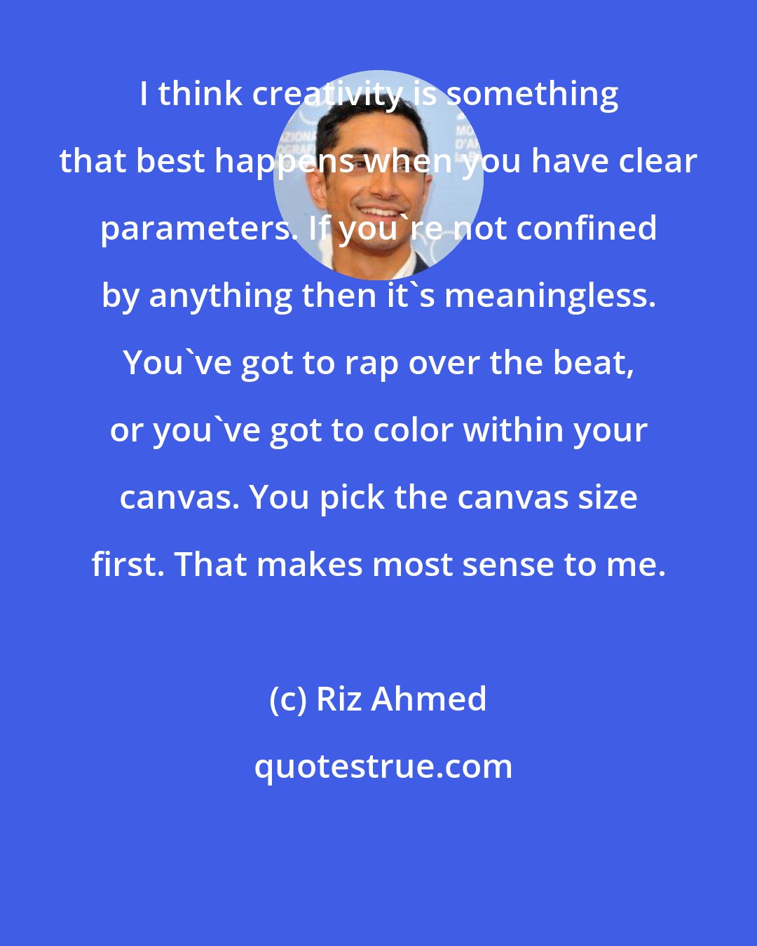 Riz Ahmed: I think creativity is something that best happens when you have clear parameters. If you're not confined by anything then it's meaningless. You've got to rap over the beat, or you've got to color within your canvas. You pick the canvas size first. That makes most sense to me.
