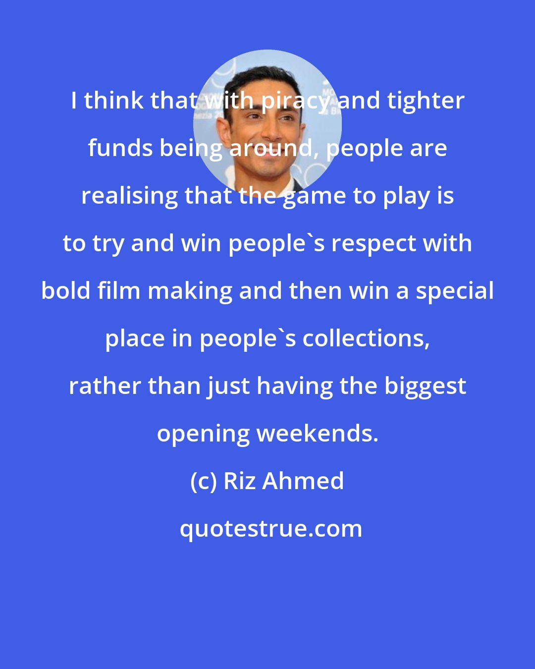 Riz Ahmed: I think that with piracy and tighter funds being around, people are realising that the game to play is to try and win people's respect with bold film making and then win a special place in people's collections, rather than just having the biggest opening weekends.