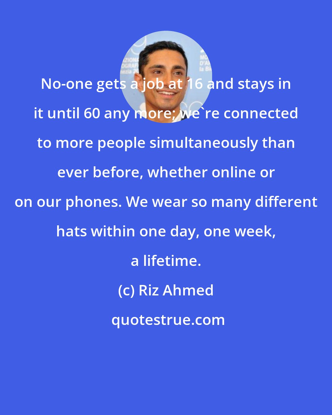 Riz Ahmed: No-one gets a job at 16 and stays in it until 60 any more; we're connected to more people simultaneously than ever before, whether online or on our phones. We wear so many different hats within one day, one week, a lifetime.