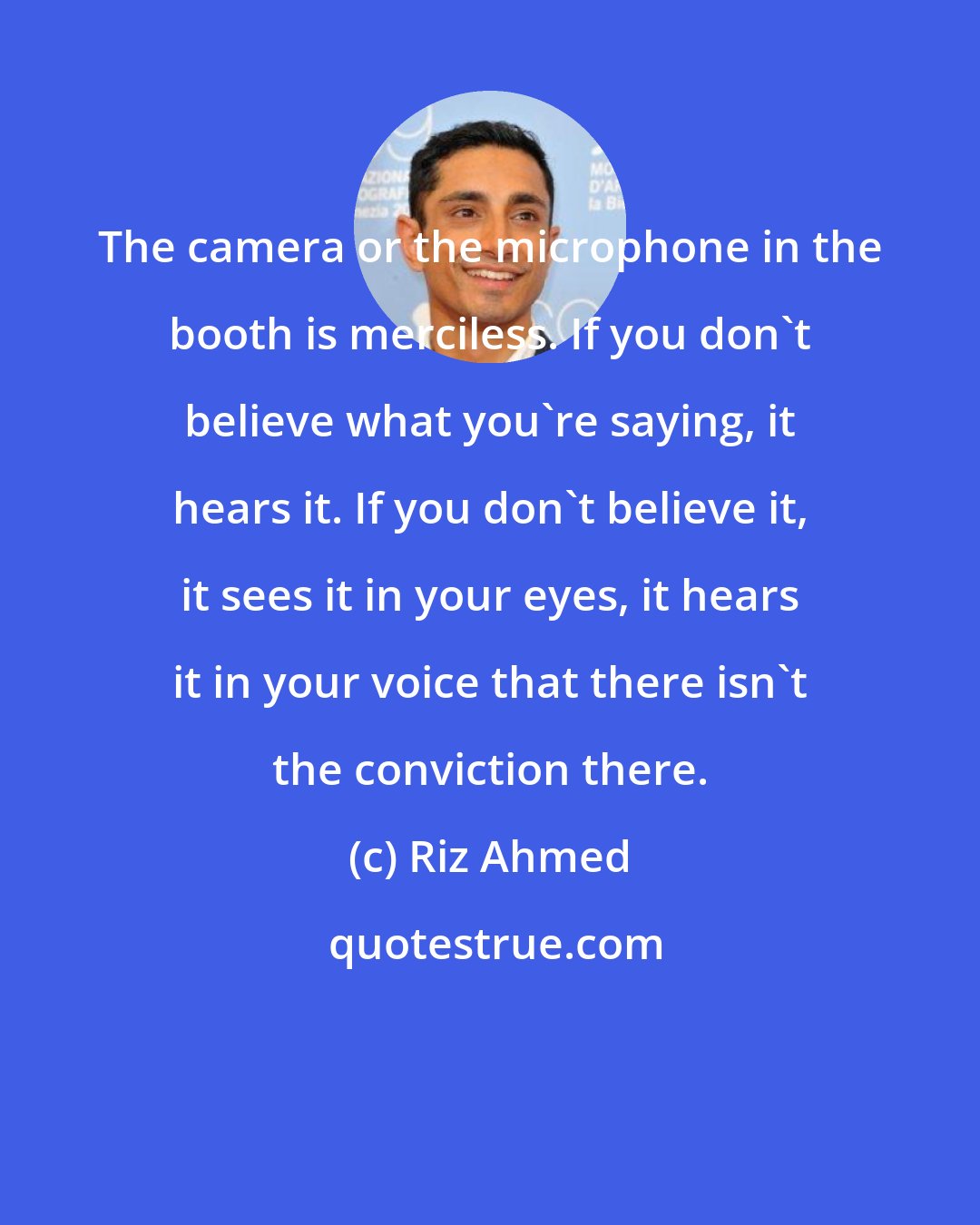 Riz Ahmed: The camera or the microphone in the booth is merciless. If you don't believe what you're saying, it hears it. If you don't believe it, it sees it in your eyes, it hears it in your voice that there isn't the conviction there.